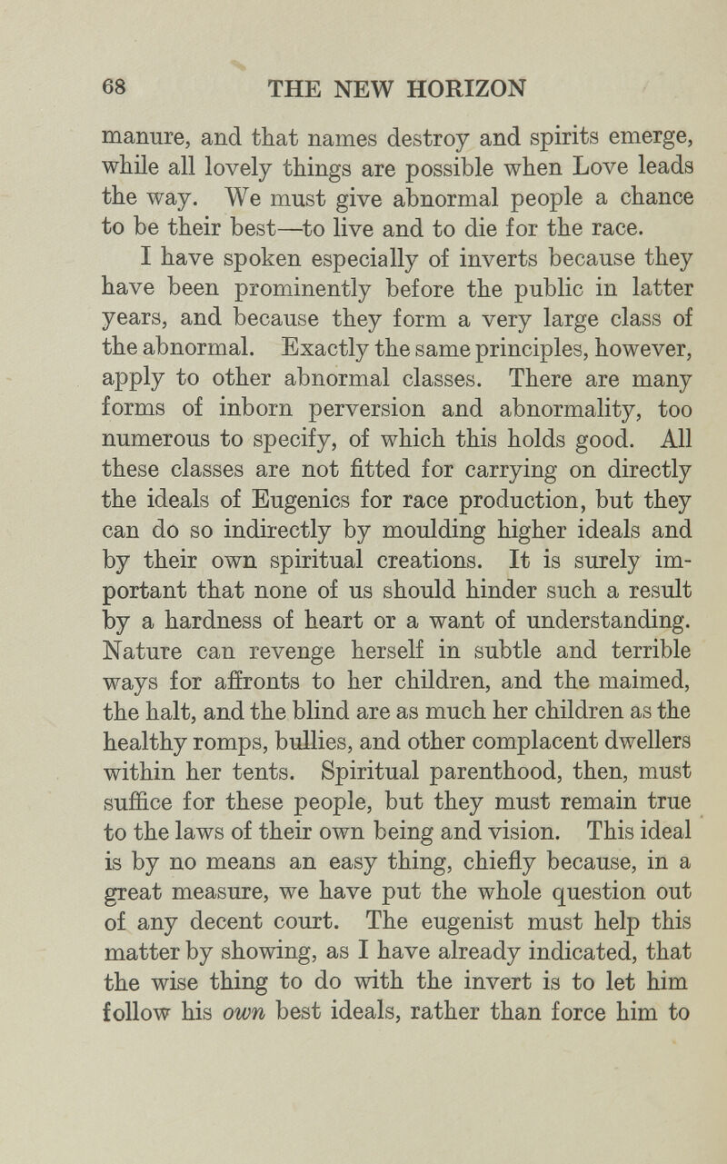 68 THE NEW HORIZON manure, and that names destroy and spirits emerge, while all lovely things are possible when Love leads the way. We must give abnormal people a chance to be their best—to live and to die for the race. I have spoken especially of inverts because they have been prominently before the public in latter years, and because they form a very large class of the abnormal. Exactly the same principles, however, apply to other abnormal classes. There are many forms of inborn perversion and abnormality, too numerous to specify, of which this holds good. All these classes are not fitted for carrying on directly the ideals of Eugenics for race production, but they can do so indirectly by moulding higher ideals and by their own spiritual creations. It is surely im¬ portant that none of us should hinder such a result by a hardness of heart or a want of understanding. Nature can revenge herself in subtle and terrible ways for afíronts to her children, and the maimed, the halt, and the blind are as much her children as the healthy romps, bullies, and other complacent dwellers within her tents. Spiritual parenthood, then, must suffice for these people, but they must remain true to the laws of their own being and vision. This ideal is by no means an easy thing, chiefly because, in a great measure, we have put the whole question out of any decent court. The eugenist must help this matter by showing, as I have already indicated, that the wise thing to do with the invert is to let him follow his own best ideals, rather than force him to