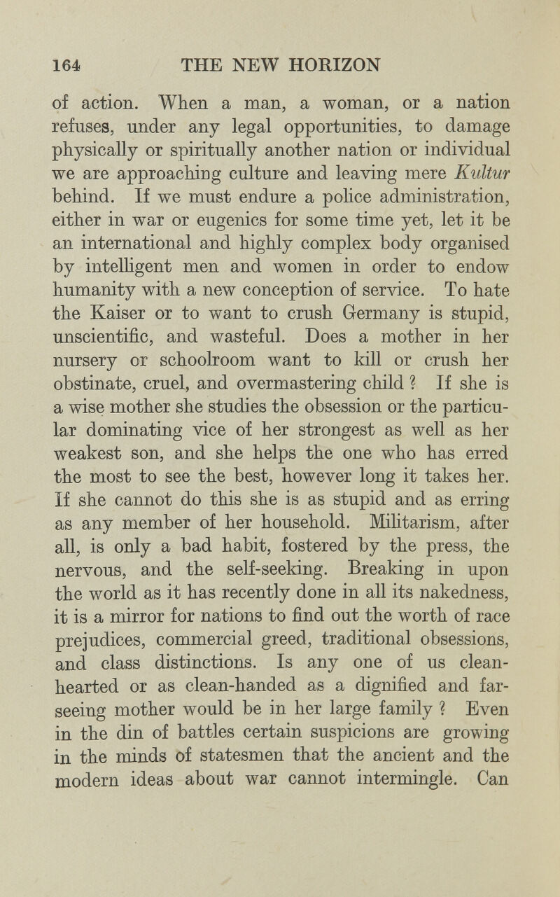 164 THE NEW HORIZON of action. When a man, a woman, or a nation refuses, under any legal opportunities, to damage physically or spiritually another nation or individual we are approaching culture and leaving mere Kultur behind. If we must endure a police administration, either in war or eugenics for some time yet, let it be an international and highly complex body organised by intelhgent men and women in order to endow humanity with a new conception of service. To hate the Kaiser or to want to crush Germany is stupid, unscientific, and wasteful. Does a mother in her nursery or schoolroom want to kill or crush her obstinate, cruel, and overmastering child ? If she is a wise mother she studies the obsession or the particu¬ lar dominating vice of her strongest as well as her weakest son, and she helps the one who has erred the most to see the best, however long it takes her. If she cannot do this she is as stupid and as erring as any member of her household. Mihtarism, after all, is only a bad habit, fostered by the press, the nervous, and the self-seeking. Breaking in upon the world as it has recently done in all its nakedness, it is a mirror for nations to find out the worth of race prejudices, commercial greed, traditional obsessions, and class distinctions. Is any one of us clean- hearted or as clean-handed as a dignified and far- seeing mother would be in her large family ? Even in the din of battles certain suspicions are growing in the minds of statesmen that the ancient and the modern ideas about war cannot intermingle. Can