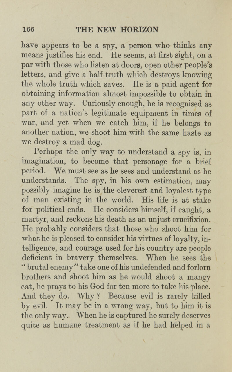 166 THE NEW HORIZON have appears to be a spy, a person who thinks any means justifies his end. He seems, at first sight, on a par with those who listen at doors, open other people's letters, and give a half-truth which destroys knowing the whole truth which saves. He is a paid agent for obtaining information almost impossible to obtain in any other way. Curiously enough, he is recognised as part of a nation's legitimate equipment in times of war, and yet when we catch him, if he belongs to another nation, we shoot him with the same haste as we destroy a mad dog. Perhaps the only way to understand a spy is, in imagination, to become that personage for a brief period. We must see as he sees and understand as he understands. The spy, in his own estimation, may possibly imagine he is the cleverest and loyalest type of man existing in the world. His life is at stake for political ends. He considers himself, if caught, a martyr, and reckons his death as an unjust crucifixion. He probably considers that those who shoot him for what he is pleased to consider his virtues of loyalty, in- telhgence, and courage used for his country are people deficient in bravery themselves. When he sees the  brutal enemy take one of his undefended and forlorn brothers and shoot him as he would shoot a mangy cat, he prays to his God for ten more to take his place. And they do. Why ? Because evil is rarely killed by evil. It may be in a wrong way, but to him it is the only way. When he is captured he surely deserves quite as humane treatment as if he had helped in a