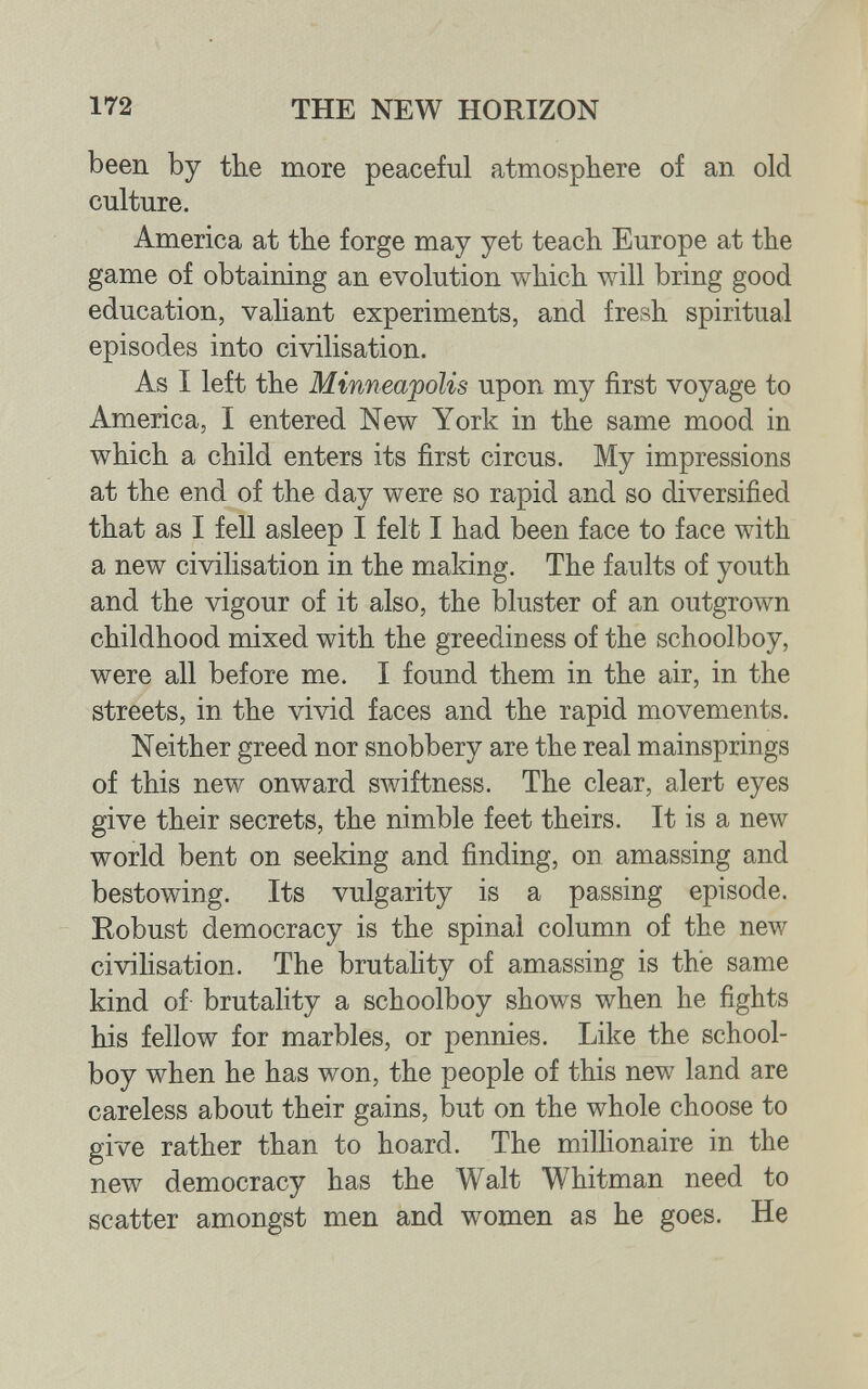 172 THE NEW HORIZON been by the more peaceful atmosphere of an old culture. America at the forge may yet teach Europe at the game of obtaining an evolution which will bring good education, valiant experiments, and fresh spiritual episodes into civilisation. As I left the Minneajpolis upon my first voyage to America, I entered New York in the same mood in which a child enters its first circus. My impressions at the end of the day were so rapid and so diversified that as I fell asleep I felt I had been face to face with a new civilisation in the making. The faults of youth and the vigour of it also, the bluster of an outgrown childhood mixed with the greediness of the schoolboy, were all before me. I found them in the air, in the streets, in the vivid faces and the rapid movements. Neither greed nor snobbery are the real mainsprings of this new onward swiftness. The clear, alert eyes give their secrets, the nimble feet theirs. It is a new world bent on seeking and finding, on amassing and bestowing. Its vulgarity is a passing episode. Robust democracy is the spinal column of the new civilisation. The brutality of amassing is the same kind of brutality a schoolboy shows when he fights his fellow for marbles, or pennies. Like the school¬ boy when he has won, the people of this new land are careless about their gains, but on the whole choose to give rather than to hoard. The milhonaire in the new democracy has the Walt Whitman need to scatter amongst men and women as he goes. He