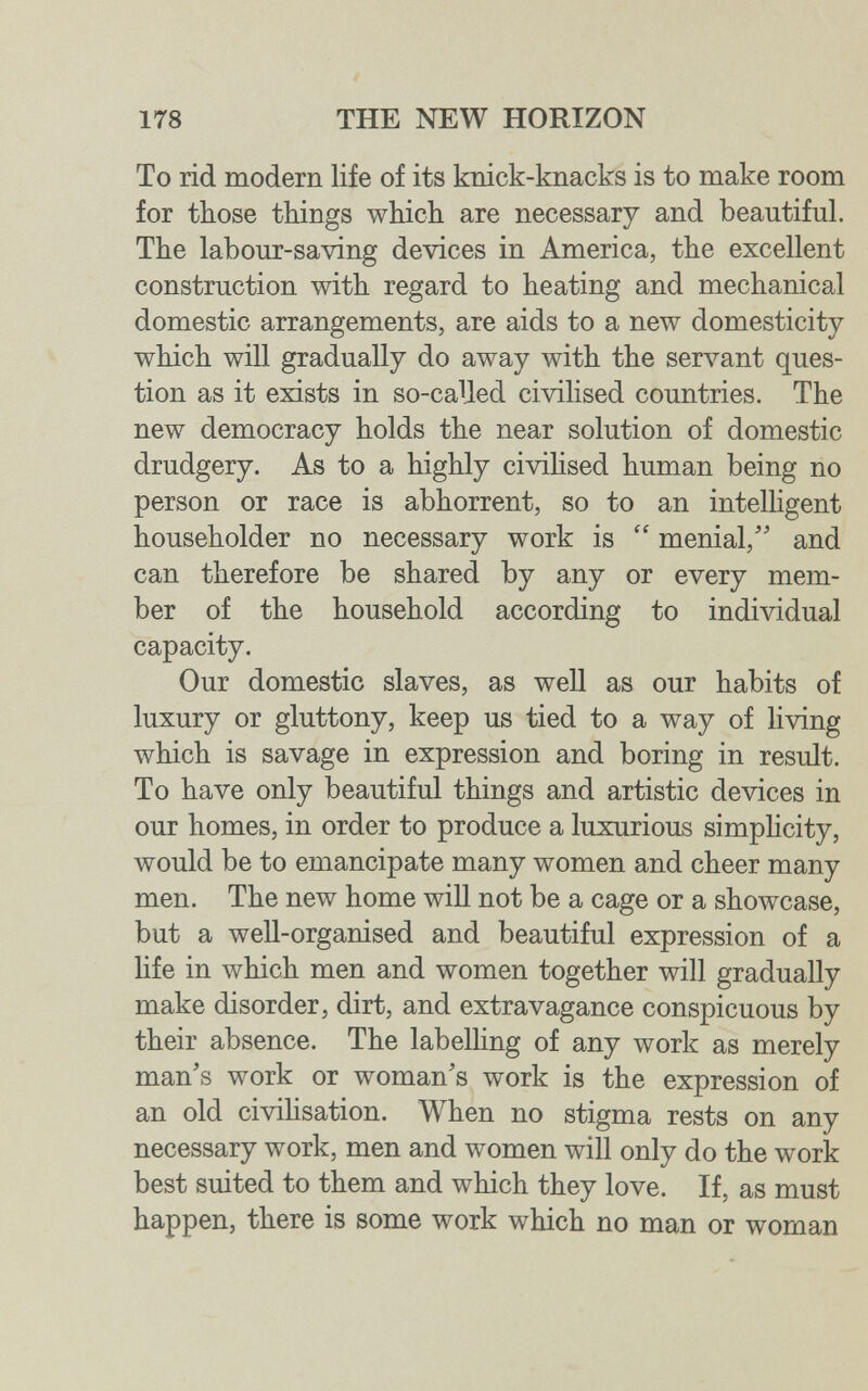 178 THE NEW HORIZON To rid modern life of its knick-knacks is to make room for those things which are necessary and beautiful. The labour-saving devices in America, the excellent construction with regard to heating and mechanical domestic arrangements, are aids to a new domesticity which will gradually do away with the serл^ant ques¬ tion as it exists in so-caUed civilised countries. The new democracy holds the near solution of domestic drudgery. As to a highly civihsed human being no person or race is abhorrent, so to an intelhgent householder no necessary work is  menial/' and can therefore be shared by any or every mem¬ ber of the household according to individual capacity. Our domestic slaves, as well as our habits of luxury or gluttony, keep us tied to a way of living which is savage in expression and boring in result. To have only beautiful things and artistic devices in our homes, in order to produce a luxurious simphcity, would be to emancipate many women and cheer many men. The new home will not be a cage or a showcase, but a well-organised and beautiful expression of a life in which men and women together will gradually make disorder, dirt, and extravagance conspicuous by their absence. The labelling of any work as merely man's work or woman's work is the expression of an old civihsation. When no stigma rests on any necessary work, men and women will only do the work best suited to them and which they love. If, as must happen, there is some work which no man or woman