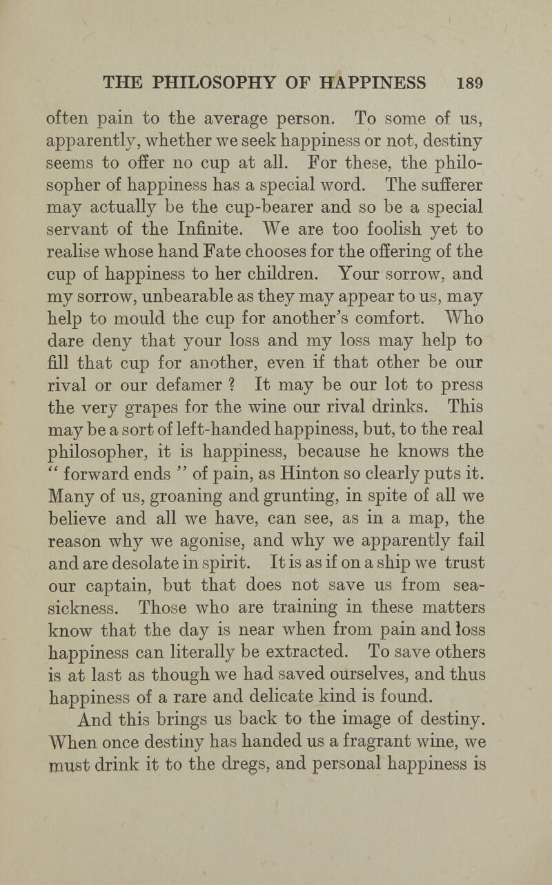 THE PHILOSOPHY OF HAPPINESS 189 often pain to the average person. To some of us, apparently, whether we seek happiness or not, destiny seems to ofíer no cup at all. For these, the philo¬ sopher of happiness has a special word. The sufferer may actually be the cup-bearer and so be a special servant of the Infinite. We are too foolish yet to realise whose hand Fate chooses for the offering of the cup of happiness to her children. Your sorrow, and my sorrow, unbearable as they may appear to us, may help to mould the cup for another's comfort. Who dare deny that your loss and my loss may help to fill that cup for another, even if that other be our rival or our defamer ? It may be our lot to press the very grapes for the wine our rival drinks. This may be a sort of left-handed happiness, but, to the real philosopher, it is happiness, because he knows the  forward ends  of pain, as Hinton so clearly puts it. Many of us, groaning and grunting, in spite of all we believe and all we have, can see, as in a map, the reason why we agonise, and why we apparently fail and are desolate in spirit. It is as if on a ship we trust our captain, but that does not save us from sea¬ sickness. Those who are training in these matters know that the day is near when from pain and loss happiness can literally be extracted. To save others is at last as though we had saved ourselves, and thus happiness of a rare and delicate kind is found. And this brings us back to the image of destiny. When once destiny has handed us a fragrant wine, we must drink it to the dregs, and personal happiness is