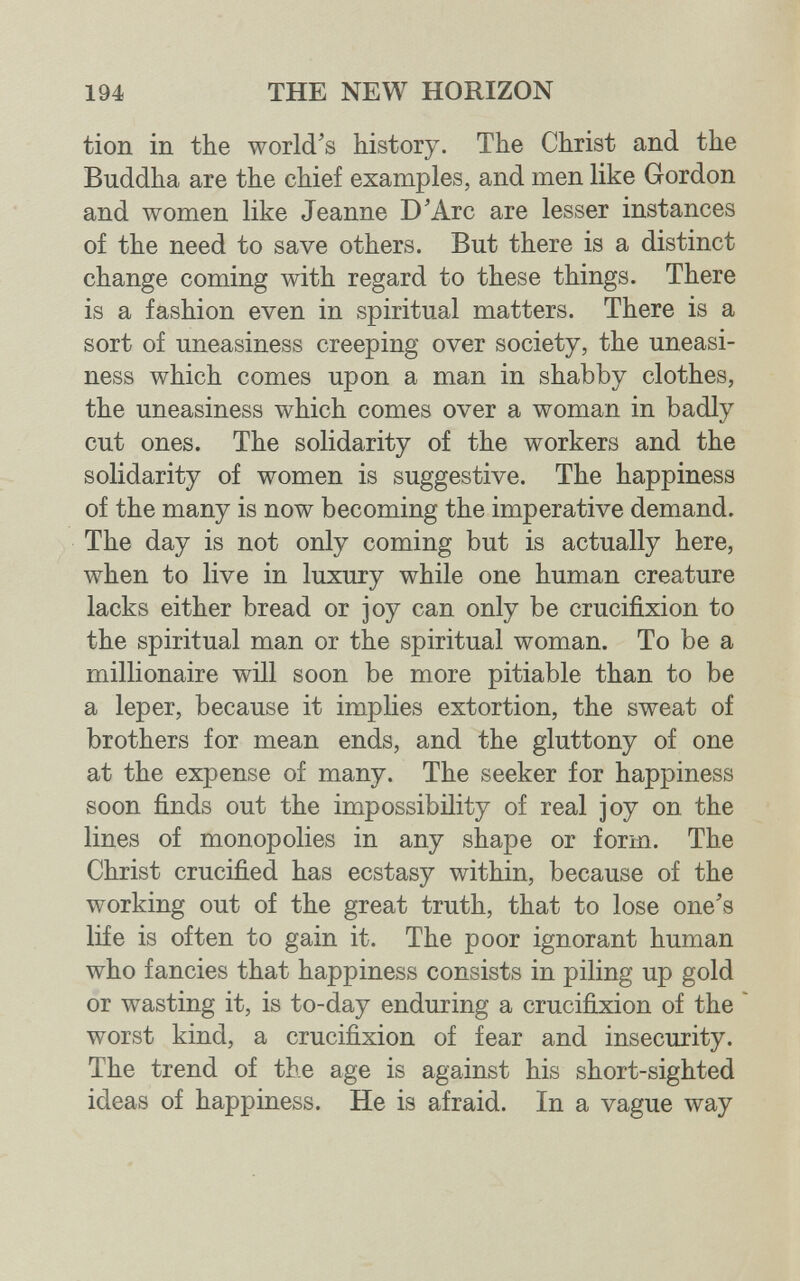 194 THE NEW HORIZON tion in the world's history. The Christ and the Buddha are the chief examples, and men like Gordon and women like Jeanne D'Arc are lesser instances of the need to save others. But there is a distinct change coming with regard to these things. There is a fashion even in spiritual matters. There is a sort of uneasiness creeping over society, the uneasi¬ ness which comes upon a man in shabby clothes, the uneasiness which comes over a woman in badly cut ones. The solidarity of the workers and the solidarity of women is suggestive. The happiness of the many is now becoming the imperative demand. The day is not only coming but is actually here, when to live in luxury while one human creature lacks either bread or joy can only be crucifixion to the spiritual man or the spiritual woman. To be a millionaire will soon be more pitiable than to be a leper, because it implies extortion, the sweat of brothers for mean ends, and the gluttony of one at the expense of many. The seeker for happiness soon finds out the impossibility of real joy on the lines of monopolies in any shape or form. The Christ crucified has ecstasy within, because of the working out of the great truth, that to lose one's life is often to gain it. The poor ignorant human who fancies that happiness consists in piling up gold or wasting it, is to-day enduring a crucifixion of the ' worst kind, a crucifixion of fear and insecurity. The trend of the age is against his short-sighted ideas of happiness. He is afraid. In a vague way