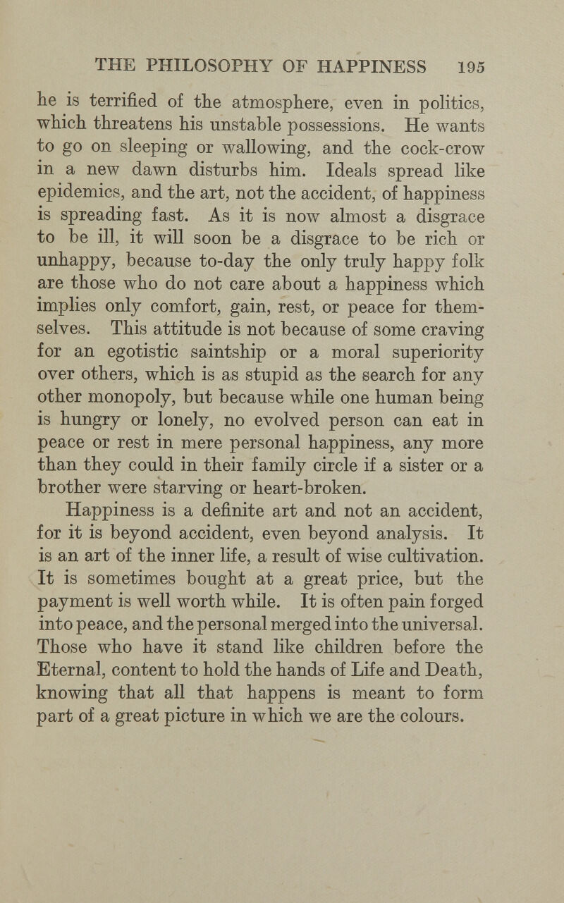 THE PHILOSOPHY OF HAPPINESS 195 lie is terrified of the atmosphere, even in politics, which threatens his unstable possessions. He wants to go on sleeping or wallowing, and the cock-crow in a new dawn disturbs him. Ideals spread like epidemics, and the art, not the accident, of happiness is spreading fast. As it is now almost a disgrace to be ill, it will soon be a disgrace to be rich or unhappy, because to-day the only truly happy folk are those who do not care about a happiness which implies only comfort, gain, rest, or peace for them¬ selves. This attitude is not because of some craving for an egotistic saintship or a moral superiority over others, which is as stupid as the search for any other monopoly, but because while one human being is hungry or lonely, no evolved person can eat in peace or rest in mere personal happiness, any more than they could in their family circle if a sister or a brother were starving or heart-broken. Happiness is a definite art and not an accident, for it is beyond accident, even beyond analysis. It is an art of the inner life, a result of wise cultivation. It is sometimes bought at a great price, but the payment is well worth while. It is often pain forged into peace, and the personal merged into the universal. Those who have it stand like children before the Eternal, content to hold the hands of Life and Death, knowing that all that happens is meant to form part of a great picture in which we are the colours.