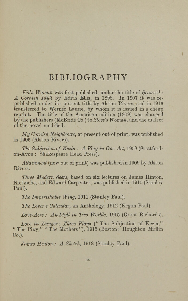 BIBLIOGRAPHY Kifs Woman was first published, under the title of Seaweed : A Cornish Idyll by Edith Ellis, in 1898. In 1907 it was re¬ published under its present title by Alston Rivers, and in 1916 transferred to Werner Laurie, by whom it is issued in a cheap reprint. The title of the American edition (1909) was changed by the publishers (McBride Co.) to Stevens Woman, and the dialect of the novel modified. My Cornish Neighbours, at present out of print, was published in 1906 (Alston Rivers). The Subjection of Kezia : A Play in One Act, 1908 (Stratford- on-Avon : Shakespeare Head Press). Attainment (now out of print) was published in 1909 by Alston Rivers. Three Modern Seers, based on six lectures on James ffinton, Nietzsche, and Edward Carpenter, was published in 1910 (Stanley Paul). The Imperishable Wing, 1911 (Stanley Paul). The Lover's Calendar, an Anthology, 1912 (Kegan Paul). Love-Acre : An Idyll in Two Worlds, 1915 (Grant Richards). Love in Danger: Three Plays (The Subjection of Kezia,  The Pixy,  The Mothers ), 1915 (Boston : Houghton Mifiiin Co.). James Hinton : A Sketch, 1918 (Stanley Paul). 197