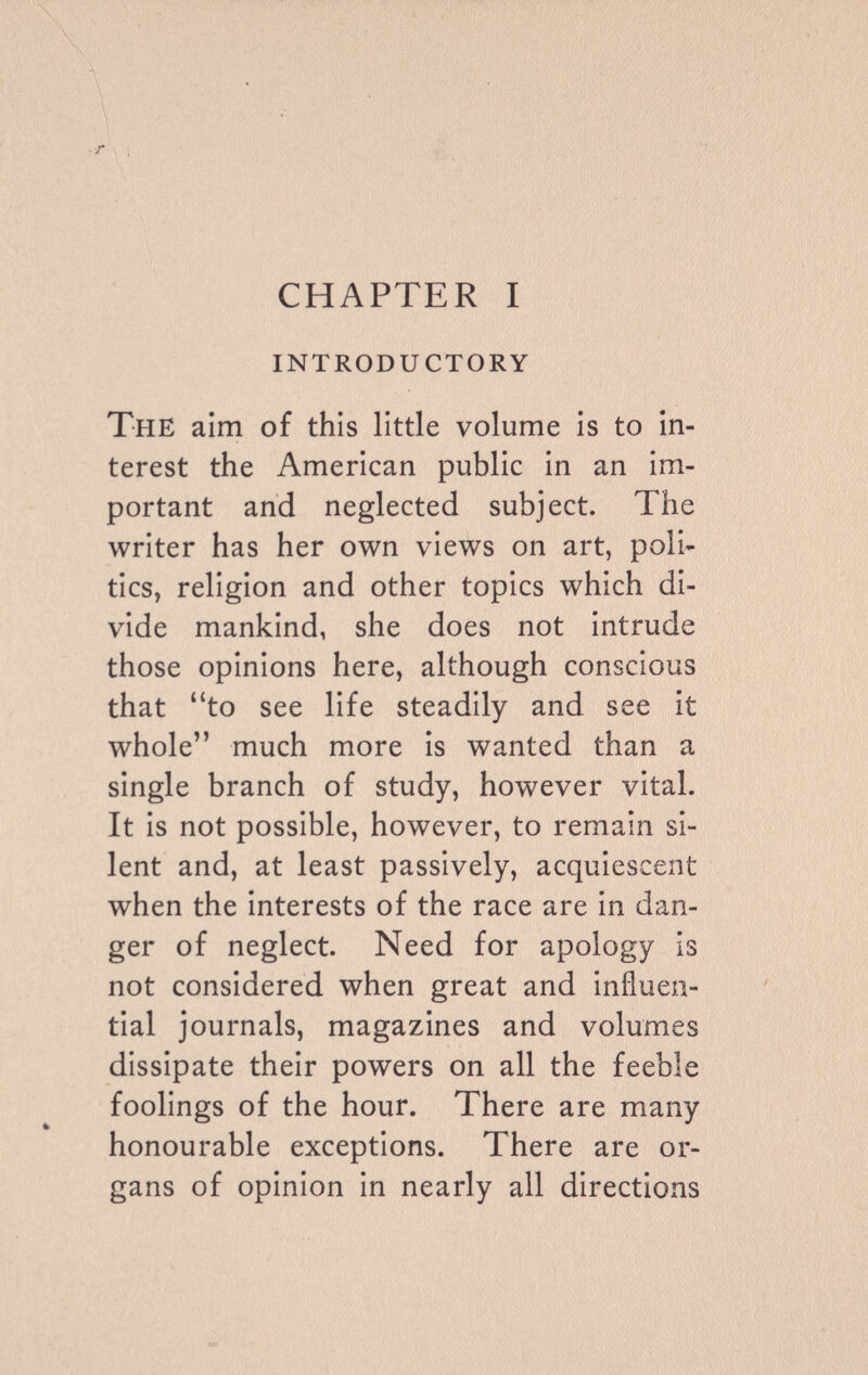 CHAPTER I introductory The aim of this little volume is to in¬ terest the American public in an im¬ portant and neglected subject. The writer has her own views on art, poli¬ tics, religion and other topics which di¬ vide mankind, she does not intrude those opinions here, although conscious that to see life steadily and see it whole much more is wanted than a single branch of study, however vital. It is not possible, however, to remain si¬ lent and, at least passively, acquiescent when the interests of the race are in dan¬ ger of neglect. Need for apology is not considered when great and influen¬ tial journals, magazines and volumes dissipate their powers on all the feeble foolings of the hour. There are many honourable exceptions. There are or¬ gans of opinion in nearly all directions