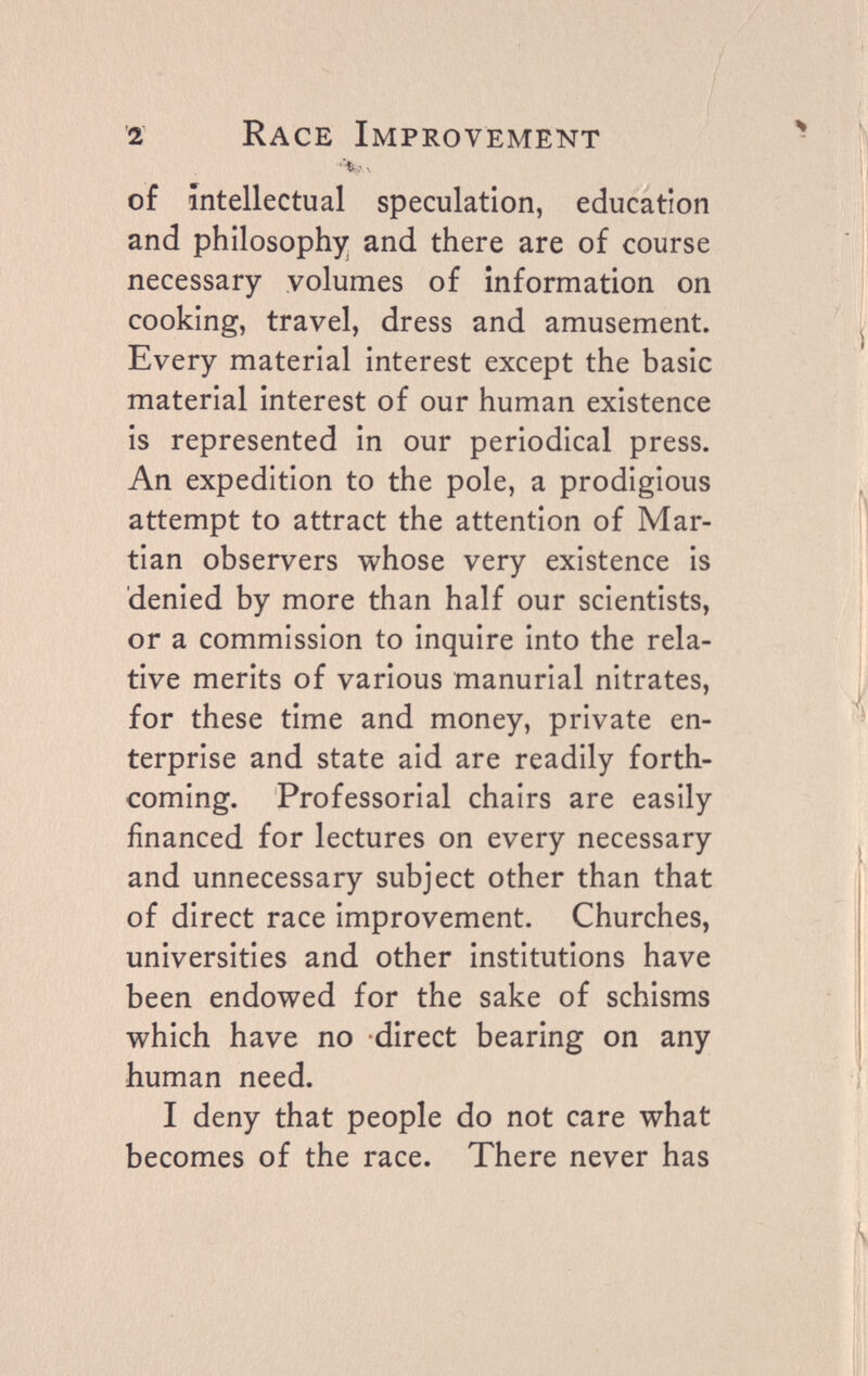 2 Race Improvement of intellectual speculation, education and philosophy and there are of course necessary volumes of information on cooking, travel, dress and amusement. Every material interest except the basic material interest of our human existence is represented in our periodical press. An expedition to the pole, a prodigious attempt to attract the attention of Mar¬ tian observers whose very existence is denied by more than half our scientists, or a commission to inquire into the rela¬ tive merits of various manurial nitrates, for these time and money, private en¬ terprise and state aid are readily forth¬ coming. Professorial chairs are easily financed for lectures on every necessary and unnecessary subject other than that of direct race improvement. Churches, universities and other institutions have been endowed for the sake of schisms which have no direct bearing on any human need. I deny that people do not care what becomes of the race. There never has