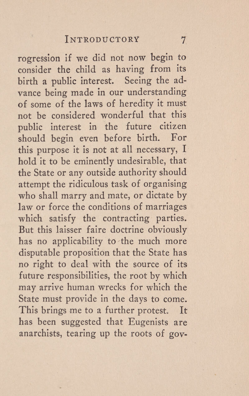 Introductory 7 rogresslon if we did not now begin to consider the child as having from its birth a public interest. Seeing the ad¬ vance being made in our understanding of some of the laws of heredity it must not be considered wonderful that this public interest in the future citizen should begin even before birth. For this purpose it is not at all necessary, I hold it to be eminently undesirable, that the State or any outside authority should attempt the ridiculous task of organising who shall marry and mate, or dictate by law or force the conditions of marriages which satisfy the contracting parties. But this laisser faire doctrine obviously has no applicability to the much more disputable proposition that the State has no right to deal with the source of its future responsibilities, the root by which may arrive human wrecks for which the State must provide in the days to come. This brings me to a further protest It has been suggested that Eugenists are anarchists, tearing up the roots of gov-