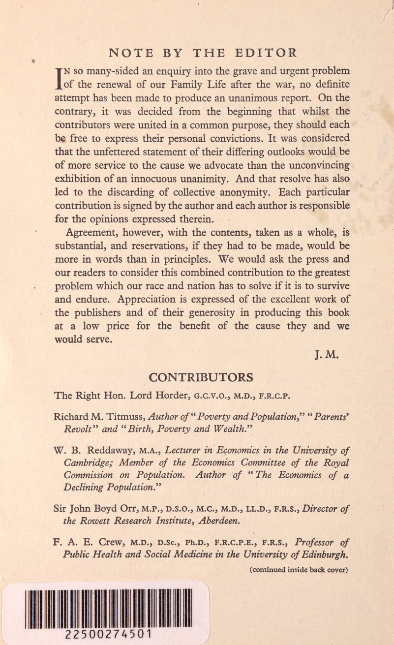NOTE BY THE EDITOR In so many-sided an enquiry into the grave and urgent problem of the renewal of our Family Life after the war, no definite attempt has been made to produce an unanimous report. On the contrary, it was decided from the beginning that whilst the contributors were united in a common purpose, they should each be free to express their personal convictions. It was considered that the unfettered statement of their differing outlooks would be of more service to the cause we advocate than the unconvincing exhibition of an innocuous unanimity. And that resolve has also led to the discarding of collective anonymity. Each particular contribution is signed by the author and each author is responsible for the opinions expressed therein. Agreement, however, with the contents, taken as a whole, is substantial, and reservations, if they had to be made, would be more in words than in principles. We would ask the press and our readers to consider this combined contribution to the greatest problem which our race and nation has to solve if it is to survive and endure. Appreciation is expressed of the excellent work of the publishers and of their generosity in producing this book at a low price for the benefit of the cause they and we would serve. J. M. CONTRIBUTORS The Right Hon. Lord Herder, g.c.v.o., m.d., f.r.c.p. Richard M. Titmuss, Author of  Poverty and Population  Parents' Revolt and Birth, Poverty and Wealth. W. B. Reddaway, m.a., Lecturer in Economics in the University of Cambridge; Member of the Economics Committee of the Royal Commission on Population. Author of  The Economics of a Declining Population. Sir John Boyd Orr, м.р., d.s.o., м.с., m.d., ll.d., f.r.s.. Director of the Rowett Research Institute, Aberdeen. F. A. E. Crew, m.d., d.Sc., Ph.d., F.r.c.p.e., f.r.s.. Professor of Public Health and Social Medicine in the University of Edinburgh. (continued inside back cover) 2250027450 7