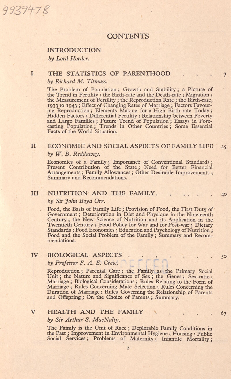 CONTENTS INTRODUCTION by Lord Horder. I THE STATISTICS OF PARENTHOOD ... 7 by Richard M. Titmuss. The Problem of Population ; Growth and Stability ; a Picture of the Trend in Fertility ; the Birth-rate and the Death-rate ; Migration ; the Measurement of Fertility ; the Reproduction Rate ; the Birth-rate, 1933 to 1943 ; Effect of Changing Rates of Marriage ; Factors Favour¬ ing Reproduction; Elements Making for a High Birth-rate Today; Hidden Factors ; Differential Fertility ; Relationship between Poverty and Large Families ; Future Trend of Population ; Essays in Fore¬ casting Population ; Trends in Other Coimtries ; Some Essential Facts of the World Situation. II ECONOMIC AND SOCIAL ASPECTS OF FAMILY LIFE 25 by W. B. Reddaway. Economics of a Family ; Importance of Conventional Standards ; Present Contribution of the State ; Need for Better Financial Arrangements ; Family Allowances ; Other Desirable Improvements ; Summary and Recommendations. III NUTRITION AND THE FAMILY 40 by Sir John Boyd Orr. . Food, the Basis of Family Life ; Provision of Food, the First Duty of Government ; Deterioration in Diet and Physique in the Nineteentii Century ; the New Science of Nutrition and its Application in the Twentieth Century ; Food Policy for War and for Post-war ; Dietary Standards ; Food Economics ; Education and Psychology of Nutrition ; Food and the Social Problemi of the Family ; Sxmmiary and Recom¬ mendations. IV BIOLOGICAL ASPECTS . . . . , . .50 by Professor F. A. E. Crew. Reproduction ; Parental Care ; the Family as the Primary Social Unit ; the Natiure and Significance of Sex ; the Genes ; Sex-ratio ; Marriage ; Biological Considerations ; Rules Relating to the Form of Marriage ; Rules Concerning Mate Selection ; Rules Concerning the Duration of Marriage ; Rules Governing the Relationship of Parents and Offspring ; On the Choice of Parents ; Sxmimary. V HEALTH AND THE FAMILY . . . .67 by Sir Arthur S. MacNalty. The Family is the Unit of Race ; Deplorable Family Conditions in the Past ; Improvement in Environmental Hygiene ; Housing ; Public Social Services ; Problems of Maternity ; Infantile Mortality ; .2
