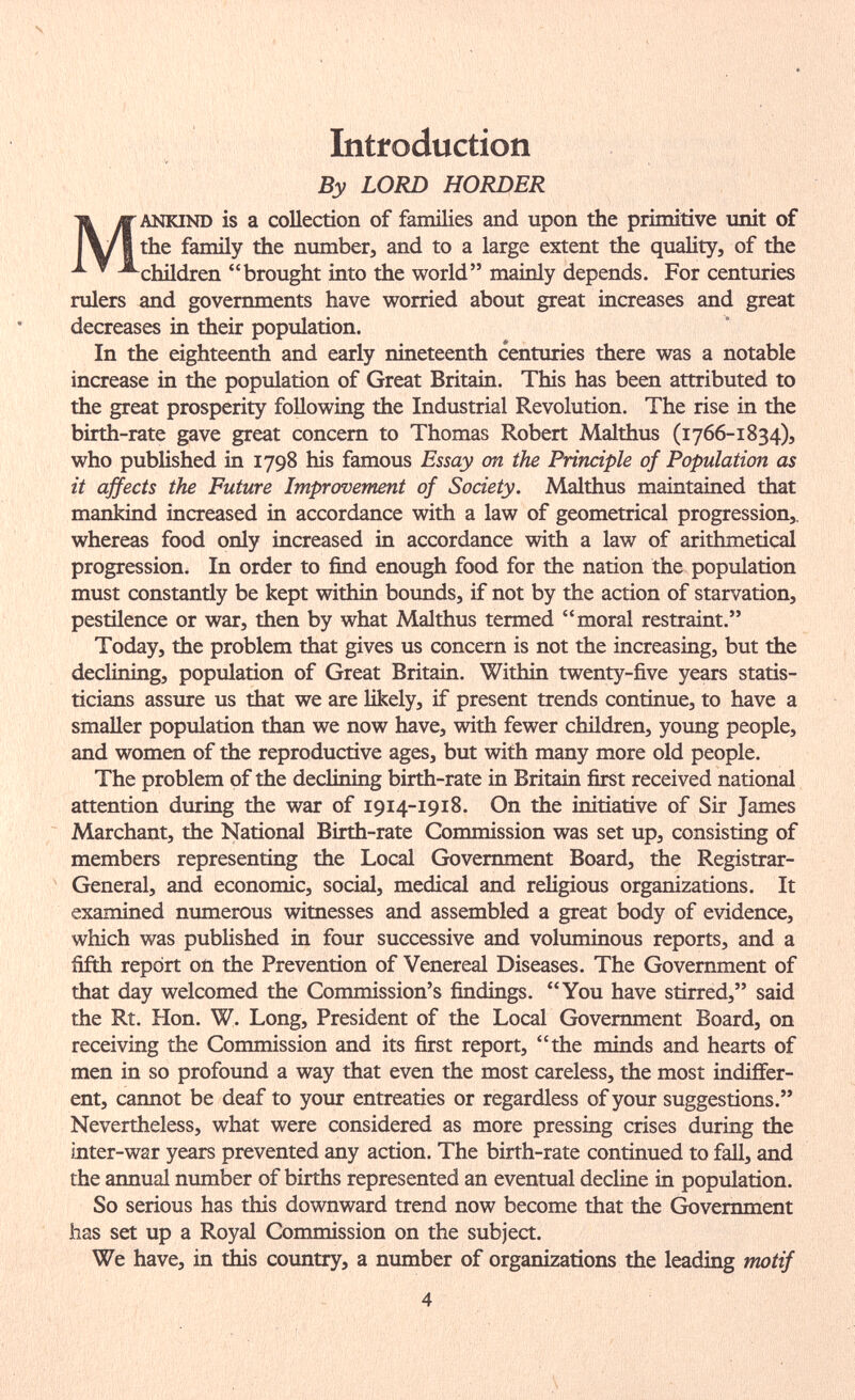 Introduction By LORD HORDER MANKIND is a collection of families and upon the primitive unit of the family the number, and to a large extent the quality, of the children brought into the world mainly depends. For centuries rulers and governments have worried about great increases and great decreases in their population. In the eighteenth and early nineteenth centuries there was a notable increase in the population of Great Britain. This has been attributed to the great prosperity following the Industrial Revolution. The rise in the birth-rate gave great concern to Thomas Robert Malthus (1766-1834), who published in 1798 his famous Essay on the Principle of Population as it ajfects the Future Improvement of Society. Malthus maintained that mankind increased in accordance with a law of geometrical progression,, whereas food only increased in accordance with a law of arithmetical progression. In order to find enough food for the nation the population must constantiy be kept within bounds, if not by the action of starvation, pestilence or war, then by what Malthus termed moral restraint. Today, the problem that gives us concern is not the increasing, but the declining, population of Great Britain. Within twenty-five years statis¬ ticians assure us that we are likely, if present trends continue, to have a smaller population than we now have, with fewer children, young people, and women of the reproductive ages, but with many more old people. The problem of the declining birth-rate in Britain first received national attention during the war of 1914-1918. On the initiative of Sir James Marchant, the National Birth-rate Commission was set up, consisting of members representing the Local Government Board, the Registrar- General, and economic, social, medical and religious organizations. It examined numerous witnesses and assembled a great body of evidence, which was published in four successive and voluminous reports, and a fifth report on the Prevention of Venereal Diseases. The Government of that day welcomed the Commission's findings. You have stirred, said the Rt. Hon. W. Long, President of the Local Government Board, on receiving the Commission and its first report, the minds and hearts of men in so profound a way that even the most careless, the most indiffer¬ ent, cannot be deaf to your entreaties or regardless of your suggestions. Nevertheless, what were considered as more pressing crises during the mter-war years prevented any action. The birth-rate continued to fall, and the annual number of births represented an eventual decline in population. So serious has this downward trend now become that the Government has set up a Royal Commission on the subject. We have, in this country, a number of organizations the leading motif 4
