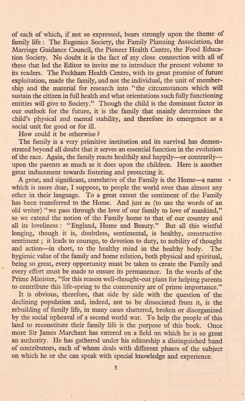 of each of which, if not so expressed, bears strongly upon the theme of family life : The Eugenics Society, the Famüy Planning Association, the Marriage Guidance Council, the Pioneer Health Centre, the Food Educa¬ tion Society. No doubt it is the fact of my close connection with all of these that led the Editor to invite me to introduce the present volume to its readers. The Peckham Health Centre, with its great promise of future exploitation, made the family, and not the individual, the unit of member¬ ship and the material for research into the circumstances which will sustain the citizen in full health and what orientations such fully functioning entities will give to Society. Though the child is the dominant factor in our outlook for the future, it is the family that mainly determines the child's physical and mental stability, and therefore its emergence as a social unit for good or for Ш. How could it be otherwise ? The family is a very primitive institution and its survival has demon¬ strated beyond all doubt that it serves an essential ftmction in the evolution of the race. Again, the family reacts healthily and happily—or contrarily— upon the parents as much as it does upon the children. Here is another great inducement towards fostering and protecting it. A great, and significant, correlative of the Family is the Home—a name which is more dear, I suppose, to people the world over than almost any other in their language. To a great extent the sentiment of the Family has been transferred to the Home. And just as (to use the words of an old writer) we pass through the love of our family to love of mankind, so we extend the notion of the Family home to that of our coimtry and aU its loveliness : England, Home and Beauty. But all this wistful longing, though it is, doubdess, sentimental, is healthy, constructive sentiment ; it leads to courage, to devotion to duty, to nobility of thought and action—in short, to the healthy mind in the healthy body. The hygienic value of the family and home relation, both physical and spiritual, being so great, every opportunity must be taken to create the Family and every eflfort must be made to ensure its permanence. In the words of the Prime Aldnister, for this reason well-thought-out plans for helping parents to contribute this life-spring to the community are of prime importance. It is obvious, therefore, that side by side with the question of the declining population and, indeed, not to be dissociated from it, is the rebuilding of family life, in many cases shattered, broken or disorganized by the social upheaval of a second world war. To help the people of this land to reconstitute their family life is the purpose of this book. Once more Sir James Marchant has entered on a field on which he is so great an authority. He has gathered under his editorship a distinguished band of contributors, each of whom deals with different phases of the subject on which he or she can speak with special knowledge and experience.