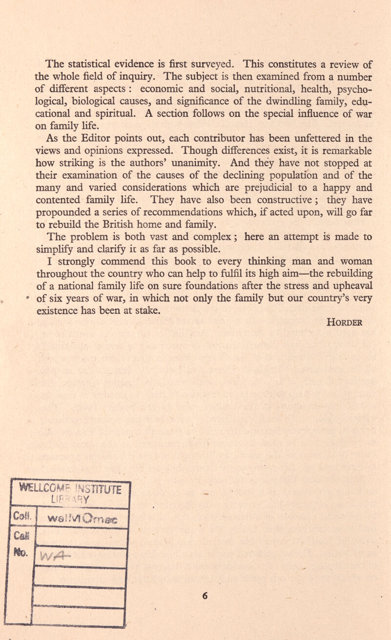 The statistical evidence is first surveyed. This constitutes a review of the whole field of inquiry. The subject is then examined from a niimber of different aspects : economic and social, nutritional, health, psycho¬ logical, biological causes, and significance of the dwindling family, edu¬ cational and spiritual. A section follows on the special influence of war on family life. As the Editor points out, each contributor has been unfettered in the views and opinions expressed. Though differences exist, it is remarkable how striking is the authors' unanimity. And they have not stopped at their examination of the causes of the declining population and of the many and varied considerations which are prejudicial to a happy and contented family life. They have also been constructive ; they have propounded a series of recommendations which, if acted upon, will go far to rebuild the British home and family. The problem is both vast and complex ; here an attempt is made to simplify and clarify it as far as possible. I strongly commend this book to every thinking man and woman throughout the coimtry who can help to fulfil its high aim—the rebuilding of a national family life on sure foimdations after the stress and upheaval • of six years of war, in which not only the family but our coimtry's very existence has been at stake. HORDER