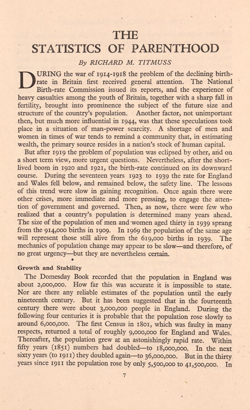 THE STATISTICS OF PARENTHOOD By RICHARD M. TITMUSS During the war of 1914-1918 the problem of the declining birth¬ rate in Britain first received general attention. The National Birth-rate Commission issued its reports, and the experience of heavy casualties among the youth of Britain, together with a sharp fall in fertility, brought into prominence the subject of the future size and structure of the country's popiilation. Another factor, not unimportant then, but much more influential in 1944, was that these speculations took place in a situation of man-power scarcity. A shortage of men and women in times of war tends to remind a community that, in estimating wealth, the primary source resides in a nation's stock of human capital. But after 1919 the problem of population was eclipsed by other, arid on a short term view, more urgent questions. Nevertheless, after the short- hved boom in 1920 and 1921, the birth-rate continued on its downward course. During the seventeen years 1923 to 1939 the rate for England and Wales fell below, and remained below, the safety line. The lessons of this trend were slow in gaining recognition. Once again there were other crises, more immediate and more pressing, to engage the atten¬ tion of government and governed. Then, as now, there were few who reaHzed that a country's population is determined many years ahead. The size of the population of men and women aged thirty in 1939 sprang from the 914,000 births in 1909. In 1969 the population of the same age will represent those still alive from the 619,000 births in 1939. The mechanics of population change may appear to be slow—and therefore, of no great urgency—but they are nevertheless certain. Growth and Stability The Domesday Book recorded that the population in England was about 2,000,000. How far this was accurate it is impossible to state. Nor are there any reliable estimates of the population until the early nineteenth century. But it has been suggested that in the fourteenth century there were about 3,000,000 people in England. During the following four centuries it is probable that the population rose slowly to aroimd 6,000,000. The first Census in 1801, which was faulty in many respects, returned a total of roughly 9,000,000 for England and Wales. Thereafter, the population grew at an astonishingly rapid rate. Within fifty years (1851) numbers had doubled—to 18,000,000, In the next sixty years (to 1911) they doubled again—to 36,000,000. But in the thirty years since 1911 the population rose by only 5,500,000 to 41,500,000. In 7