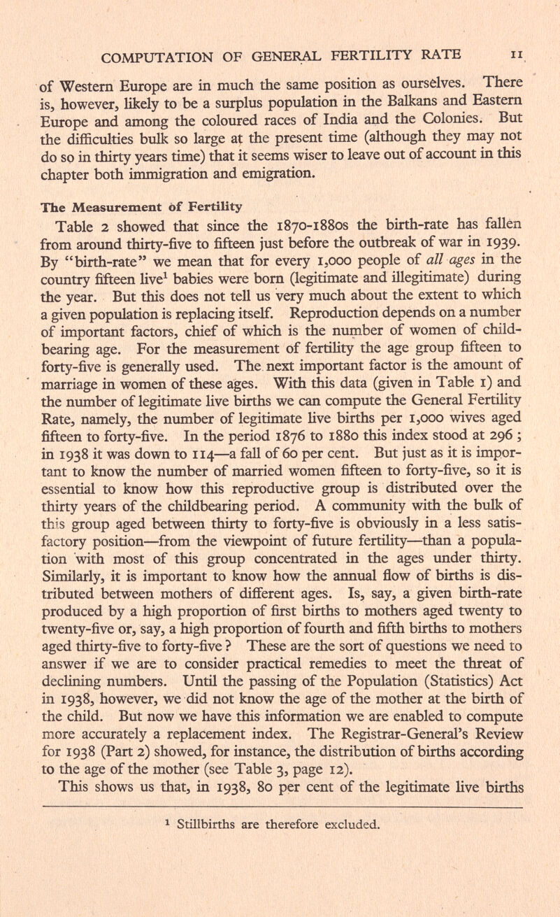 COMPUTATION OF GENER^ FERTILITY RATE ii of Western Europe are in much the same position as ourselves. There is, however, likely to be a surplus population in the Balkans and Eastern Europe and among the coloured races of India and the Colonies. But the difficulties bulk so large at the present time (although they may not do so in thirty years time) that it seems wiser to leave out of account in this chapter both immigration and emigration. The Measurement of Fertility Table 2 showed that since the 1870-1880S the birth-rate has fallen from around thirty-five to fifteen just before the outbreak of war in 1939. By birth-rate we mean that for every i.ooo people of all ages in the coimtry fifteen Hve^ babies were bom (legitimate and iUegitimate) during the year. But this does not tell us very much about the extent to which a given population is replacing itself. Reproduction depends on a number of important factors, chief of which is the number of women of child- bearing age. For the measurement of fertility the age group fifteen to forty-five is generally used. The next important factor is the amount of marriage in women of these ages. With this data (given in Table i) and the number of legitimate live births we can compute the General Fertility Rate, namely, the number of legitimate Hve births per 1,000 wives aged fifteen to forty-five. In the period 1876 to 1880 this index stood at 296 ; in 1938 it was down to 114—a fall of 60 per cent. But just as it is impor¬ tant to know the number of married women fifteen to forty-five, so it is essential to know how this reproductive group is distributed over the thirty years of the childbearing period. A community with the bulk of this group aged between thirty to forty-five is obviously in a less satis¬ factory position—from the viewpoint of ñiture fertility—than a popula¬ tion with most of this group concentrated in the ages under thirty. Similarly, it is important to know how the annual flow of births is dis¬ tributed between mothers of different ages. Is, say, a given birth-rate produced by a high proportion of first births to mothers aged twenty to twenty-five or, say, a high proportion of fourth and fifth births to mothers aged thirty-five to forty-five ? These are the sort of questions we need to answer if we are to consider practical remedies to meet the threat of declining numbers. Until the passing of the Population (Statistics) Act in 1938, however, we did not know the age of the mother at the birth of the child. But now we have this information we are enabled to compute more accurately a replacement index. The Registrar-General's Review for 1938 (Part 2) showed, for instance, the distribution of births according to the age of the mother (see Table 3, page 12). This shows us that, in 1938, 80 per cent of the legitimate live births 1 Stillbirths are therefore excluded.