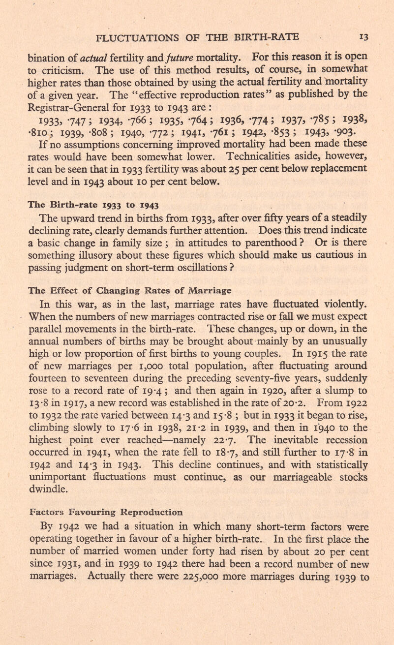 FLUCTUATIONS OF THE BIRTH-RATE 13 bination of actual fertility and future mortality. For this reason it is open to criticism. The use of this method results, of course, in somewhat higher rates than those obtained by using the actual fertihty and mortality of a given year. The effective reproduction rates as published by the Registrar-General for 1933 to 1943 • 1933» 747 ; 19345 766 ; 1935» 7^4 ; 1936, 774 î 1937» 7^5 ; 1938» •810 ; 1939, -808 ; 1940, 772 ; 1941, 761 ; 1942, -853 ; 194З» •903- If no assumptions concerning iinproved mortality had been made these rates would have been somewhat lower. Technicalities aside, however, it can be seen that in 1933 fertility was about 25 per cent below replacement level and in 1943 about 10 per cent below. The Birth-rate 1933 to 1943 The upward trend in births from 1933, after over fifty years of a steadily declining rate, clearly demands further attention. Does this trend indicate a basic change in family size ; in attitudes to parenthood ? Or is there something illusory about these figures which should make us cautious in passing judgment on short-term oscillations ? The Effect of Changing Rates of Marriage In this war, as lq the last, marriage rates have fluctuated violently. When the numbers of new marriages contracted rise or faU we must expect parallel movements in the birth-rate. These changes, up or down, in the annual numbers of births may be brought about mainly by an unusually high or low proportion of first births to young couples. In 1915 the rate of new marriages per 1,000 total population, after fluctuating around fourteen to seventeen during the preceding seventy-five years, suddenly rose to a record rate of 19-4 ; and then again in 1920, after a slump to 13-8 in 1917, a new record was established in the rate of 20-2. From 1922 to 1932 the rate varied between 14-3 and 15-8 ; but in 1933 it began to rise, climbing slowly to 17*6 in 1938, 21-2 in 1939, and then in 1940 to the highest point ever reached—namely 227. The inevitable recession occurred in 1941, when the rate fell to 187, and still further to 17-8 in 1942 and 14-3 in 1943. This decline continues, and with statistically unimportant fluctuations must continue, as our marriageable stocks dwindle. Factors Favouring Reproduction By 1942 we had a situation in which many short-term factors were operating together in favour of a higher birth-rate. In the first place the number of married women under forty had risen by about 20 per cent since 1931, and in 1939 to 1942 there had been a record number of new marriages. Actually there were 225,000 more marriages during 1939 to