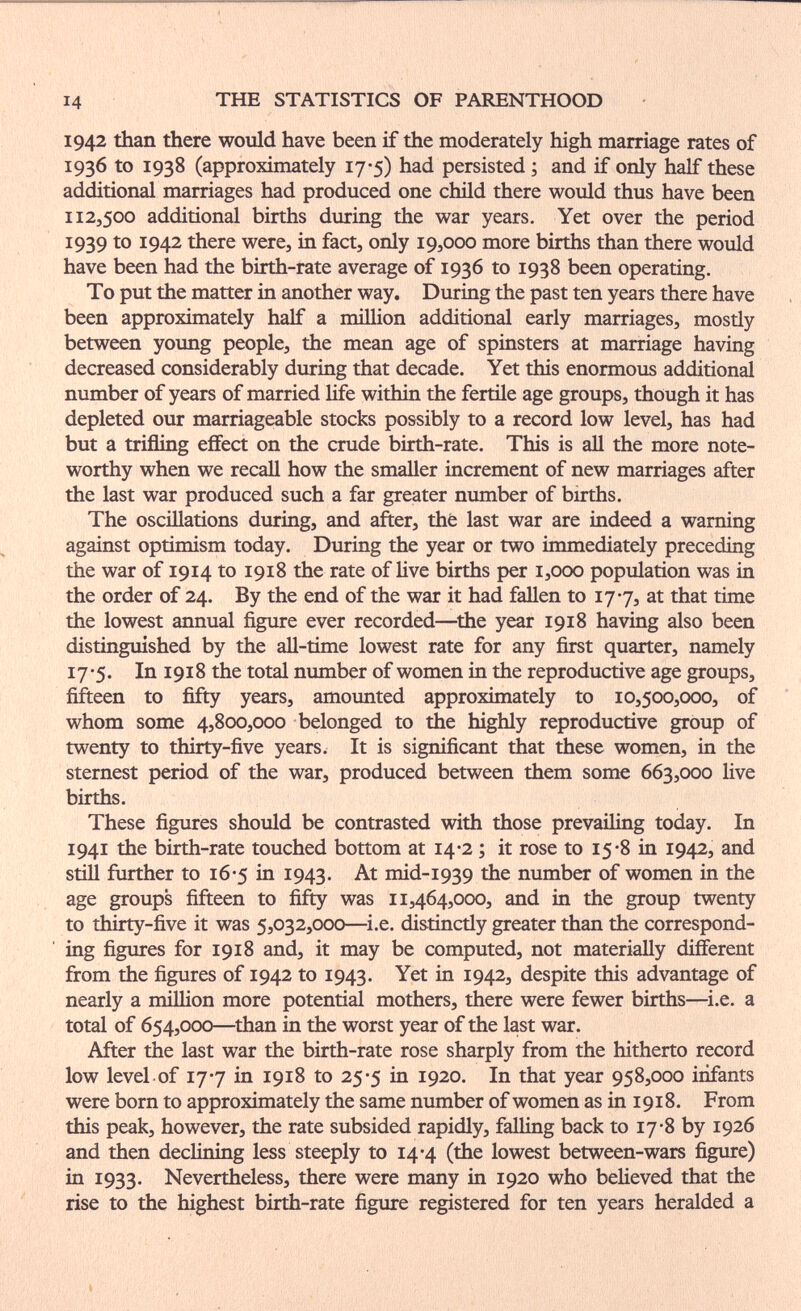 14 THE STATISTICS OF PARENTHOOD 1942 than there would have been if the moderately high marriage rates of 1936 to 1938 (approximately 17-5) had persisted ; and if only half these additional marriages had produced one child there would thus have been 112,500 additional births during the war years. Yet over the period 1939 to 1942 there were, in fact, only 19,000 more births than there would have been had the birth-rate average of 1936 to 1938 been operating. To put the matter in another way. During the past ten years there have been approximately half a million additional early marriages, mostly between yoimg people, the mean age of spinsters at marriage having decreased considerably during that decade. Yet this enormous additional number of years of married life within the fertile age groups, though it has depleted our marriageable stocks possibly to a record low level, has had but a trifling effect on the crude birth-rate. This is aU the more note¬ worthy when we recall how the smaller increment of new marriages after the last war produced such a far greater number of births. The oscülations during, and after, thé last war are indeed a warning against optimism today. During the year or two immediately preceding the war of 1914 to 1918 the rate of live births per 1,000 population was in the order of 24. By the end of the war it had fallen to 177, at that time the lowest annual figure ever recorded—^the year 1918 having also been distinguished by the all-time lowest rate for any first quarter, namely 17-5. In 1918 the total number of women in the reproductive age groups, fifteen to fifty years, amounted approximately to 10,500,000, of whom some 4,800,000 belonged to the highly reproductive group of twenty to thirty-five years. It is significant that these women, in the sternest period of the war, produced between them some 663,000 live births. These figures should be contrasted with those prevailing today. In 1941 the birth-rate touched bottom at 14-2 ; it rose to 15-8 in 1942, and stül further to 16-5 in 1943. mid-1939 the number of women in the age groups fifteen to fifty was 11,464,000, and in the group twenty to thirty-five it was 5,032,000—^i.e. distinctly greater than the correspond¬ ing figures for 1918 and, it may be computed, not materially different from the figures of 1942 to 1943. Yet in 1942, despite this advantage of nearly a million more potential mothers, there were fewer births—i.e. a total of 654,000—than in the worst year of the last war. After the last war the birth-rate rose sharply from the hitherto record low level of 177 in 1918 to 25-5 in 1920. In that year 958,000 infants were born to approximately the same number of women as in 1918. From this peak, however, the rate subsided rapidly, falUng back to 17-8 by 1926 and then declining less steeply to 14-4 (the lowest between-wars figure) in 1933. Nevertheless, there were many in 1920 who believed that the rise to the highest birth-rate figure registered for ten years heralded a