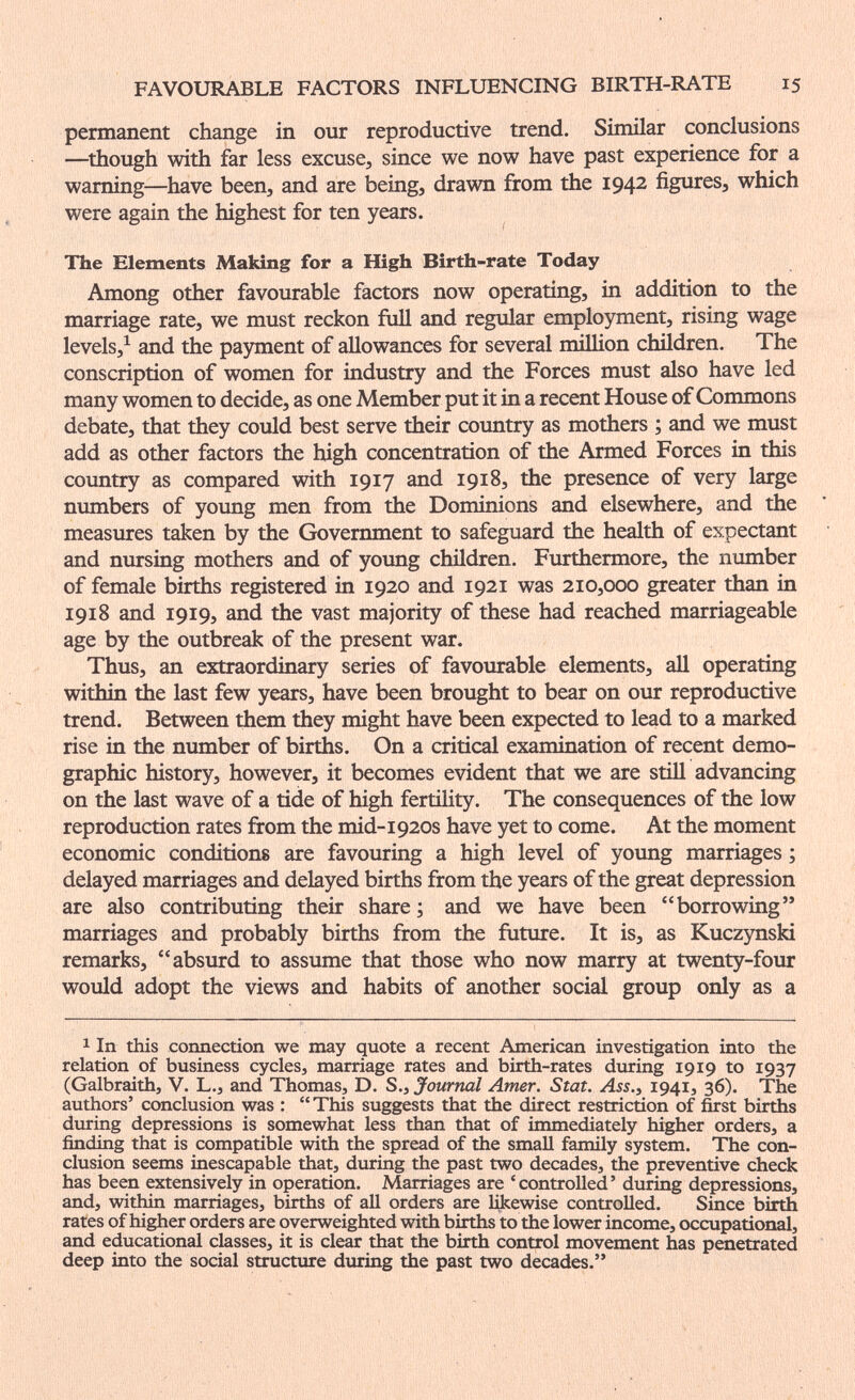 FAVOURABLE FACTORS INFLUENCING BIRTH-RATE 15 permanent change in our reproductive trend. Similar conclusions —^though with far less excuse, since we now have past experience for a warning—have been, and are being, drawn from the 1942 figures, which were again the highest for ten years. The Elements Making for a High Birth-rate Today Among other favourable factors now operating, in addition to the marriage rate, we must reckon full and regular employment, rising wage levels,^ and the payment of allowances for several million children. The conscription of women for industry and the Forces must also have led many women to decide, as one Member put it in a recent House of Commons debate, that they could best serve their country as mothers ; and we must add as other factors the high concentration of the Armed Forces in this coimtry as compared with 1917 and 1918, the presence of very large numbers of yoimg men from the Dominions and elsewhere, and the measures taken by the Government to safeguard the health of expectant and nursing mothers and of young children. Furthermore, the number of female births registered in 1920 and 1921 was 210,000 greater than in 1918 and 1919, and the vast majority of these had reached marriageable age by the outbreak of the present war. Thus, an extraordinary series of favourable elements, all operating within tiie last few years, have been brought to bear on our reproductive trend. Between them they might have been expected to lead to a marked rise in the number of births. On a critical examination of recent demo¬ graphic history, however, it becomes evident that we are still advancing on the last wave of a tide of high fertility. The consequences of the low reproduction rates from the mid-1920s have yet to come. At the moment economic conditions are favouring a high level of young marriages ; delayed marriages and delayed births from the years of the great depression are also contributing their share ; and we have been borrowing marriages and probably births from the future. It is, as Kucz5mski remarks, absurd to assume that those who now marry at twenty-four would adopt the views and habits of another social group only as a 1 In this connection we may quote a recent American investigation into the relation of business cycles, marriage rates and birth-rates during 1919 to 1937 (Galbraith, V. L., and Thomas, D. S., Journal Amer. Stat. Ass., 1941, 36). The authors' conclusion was : This suggests that the direct restriction of first births during depressions is somewhat less than that of immediately higher orders, a finding that is compatible with the spread of the small family system. The con¬ clusion seems inescapable that, during the past two decades, the preventive check has been extensively in operation. Marriages are 'controlled' during depressions, and, within marriages, births of aU orders are likewise controlled. Since birth rates of higher orders are overweighted with births to the lower income, occupational, and educational classes, it is clear that the birth control movement has penetrated deep into the social structure during the past two decades.