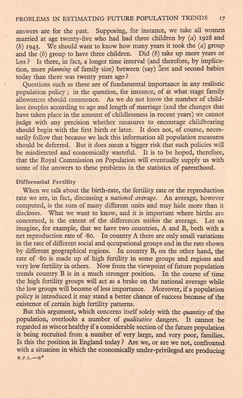 PROBLEMS IN ESTIMATING FUTURE POPULATION TRENDS 17 answers are for the past. Supposing, for instance, we take all women married at age twenty-five who had had three children by (a) 1928 and (b) 1943. We should want to know how many years it took the (à) group and the (b) group to have three children. Did (b) take up more years or less ? Is there, in fact, a longer time interval (and therefore, by implica¬ tion, more planning of famñy size) between (say) ârst and second babies today than there was twenty years ago ? Questions such as these are of fundamental importance in any realistic population policy ; in the question, for instance, of at what stage family allowances should commence. As we do not know the number of child¬ less couples according to age and length of marriage (and the changes that have taken place in the amount of childlessness in recent years) we cannot judge with any precision whether measures to encourage childbearing should begin with the first birth or later. It does not, of course, neces¬ sarily follow that because we lack this information all population measures should be deferred. But it does mean a bigger risk that such policies will be misdirected and economically wasteful. It is to be hoped, therefore, that the Royal Commission on Population will eventually supply us with some of the answers to these problems in the statistics of parenthood. Differential Fertility When we talk about the birth-rate, the fertility rate or the reproduction rate we are, in fact, discussing a national average. An average, however computed, is the sum of many different units and may hide more than it discloses. What we want to know, and it is important where births are concerned, is the extent of the differences within the average. Let us imagine, for example, that we have two countries, A and B, both with a net reproduction rate of -So. In country A there are only small variations in the rate of different social and occupational groups and in the rate shown by different geographical regions. In country B, on the other hand, the rate of -So is made up of high fertility in some groups and regions and very low fertility in others. Now from the viewpoint of future population trends country В is in a much stronger position. In the course of time the high fertility groups will act as a brake on the national average while the low groups will become of less importance. Moreover, if a population policy is introduced it may stand a better chance of success because of the existence of certain high fertility patterns. But this argument, which concerns itself solely with the quantity of the population, overlooks a number of qualitative dangers. It cannot be regarded as wise or healthy if a considerable section of the future population is being recruited from a number of very large, and very poor, families. Is this the position in England today? Are we, or are we not, confronted with a situation in which the economicaUy under-privileged are producing