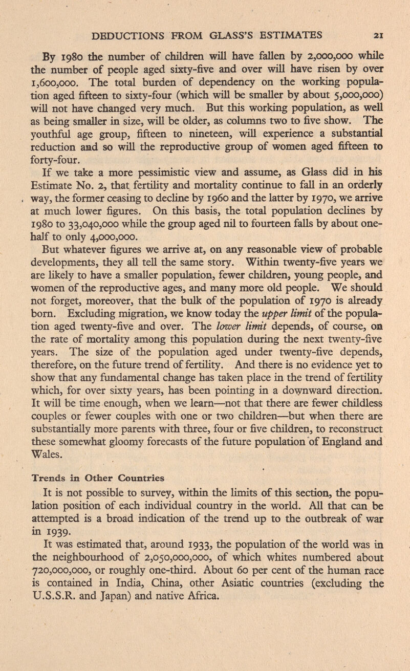 DEDUCTIONS FROM GLASS'S ESTIMATES 21 By 1980 the mimber of children will have fallen by 2,000,000 while the number of people aged sixty-five and over will have risen by over 1,600,000. The total burden of dependency on the working popula¬ tion aged fifteen to sixty-four (which will be smaller by about 5,000,000) will not have changed very much. But this working population, as well as being smaller in size, will be older, as columns two to five show. The youthful age group, fifteen to nineteen, will experience a substantial reduction and so wiU the reproductive group of women aged fifteen to forty-four. If we take a more pessimistic view and assume, as Glass did in his Estimate No. 2, that fertility and mortality continue to fall in an orderly , way, the former ceasing to decline by i960 and the latter by 1970, we arrive at much lower figures. On this basis, the total population declines by 1980 to 33,040,000 whüe the group aged nil to fourteen falls by about one- half to only 4,000,000. But whatever figures we arrive at, on any reasonable view of probable developments, they aU tell the same story. Within twenty-five years we are likely to have a smaller population, fewer cluldren, young people, and women of the reproductive ages, and many more old people. We should not forget, moreover, that the bulk of the population of 1970 is already born. Excluding migration, we know today the upper limit of the popula¬ tion aged twenty-five and over. The lower limit depends, of course, on the rate of mortality among this population during the next twenty-five years. The size of the population aged under twenty-five depends, therefore, on the future trend of fertility. And there is no evidence yet to show that any fundamental change has taken place in the trend of fertility which, for over sixty years, has been pointing in a dovraward direction. It wiU be time enough, when we learn—^not that there are fewer childless couples or fewer couples with one or two children—but when there are substantially more parents with three, four or five children, to reconstruct these somewhat gloomy forecasts of the future population of England and Wales. Trends in Other Countries It is not possible to survey, within the limits of this section, the popu¬ lation position of each individual coxmtry in the world. All that can be attempted is a broad indication of the trend up to the outbreak of war in 1939. It was estimated that, around 1933, the population of the world was in the neighbourhood of 2,050,000,000, of which whites numbered about 720,000,000, or roughly one-third. About 60 per cent of the human race is contained in India, China, other Asiatic countries (excluding the U.S.S.R. and Japan) and native Africa.