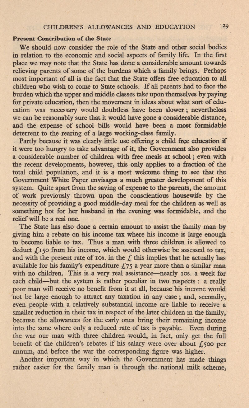 CHILDREN'S ALLOWANCES AND EDUCATION 29 Present Contribution of the State We should now consider the role of the State and othex social bodies in relation to the economic and social aspects of family life. In the first place we may note that the State has done a considerable amount towards reHeving parents of some of the burdens which a family brings. Perhaps most important of aU is the fact that the State oflFers free education to all children who wish to сопк to State schools. If all parents had to face the burden which the upper and middle classes take upon themselves by paying for private education, then the movement in ideas about what sort of edu¬ cation was necessary would doubtless have been slower ; nevertheless we can be reasonably sure that it would have geme a considerable distance, and the expense of school bills would have been a most formidable deterrent to the rearing of a large working-dass family. Partly because it was clearly little use oiFering a child free education if it were too hungry to take advantage of it, the Government also provide a considerable number of children with free meab at school ; even with the recent developments, however, tbis only applies to a fraction of the total child population, and it is a most welcome thing to see tíiat the Government White Paper envisages a much greater development of this system. Quite apart from the savii^ of expense to the parents, the amount of work previously thrown upon the conscientious Ifôusewife by the necessity ctf providing a good middle-day meal for tlK chUdren as well as someiliing hot for h«: husband in the evening was formidable, and the relief will be a real one. The State has also done a certain amount to ^sist the family man by giviQg him a rebate on his income tax where his income is large enou^ to become liable to tax. Thus a man with three children is allowed to deduct £150 from his income, which would otherwise be assessed to tax, and with the present rate of ids. in the £ this implies that he actually has available for his family's expenditure £js a year more than a similar man with no children. This is a very real assistance—^nearly 10s. a week for each child—but the system is rather peculiar in two respects : a really poor man will receive no benefit from it at áll, because his income wouM not be large aiough to attract any taxation in any case ; and, secondly, even people with a relatively substantial income are Hable to receive a smaller reduction in their tax in respect of the later children in the family, because the allowances for the early ones bring their remaining income into the zone where only a reduced rate of tax is payable. Even during the war our man with three children would, in fact, only get the full benefit of the children's rebates if his salary were over about £500 per annum, and before the war the corresponding figure was higher. Another important way in which the Government has made things rather easier for the family man is through the national mük scheme. .. 'ф. I ■
