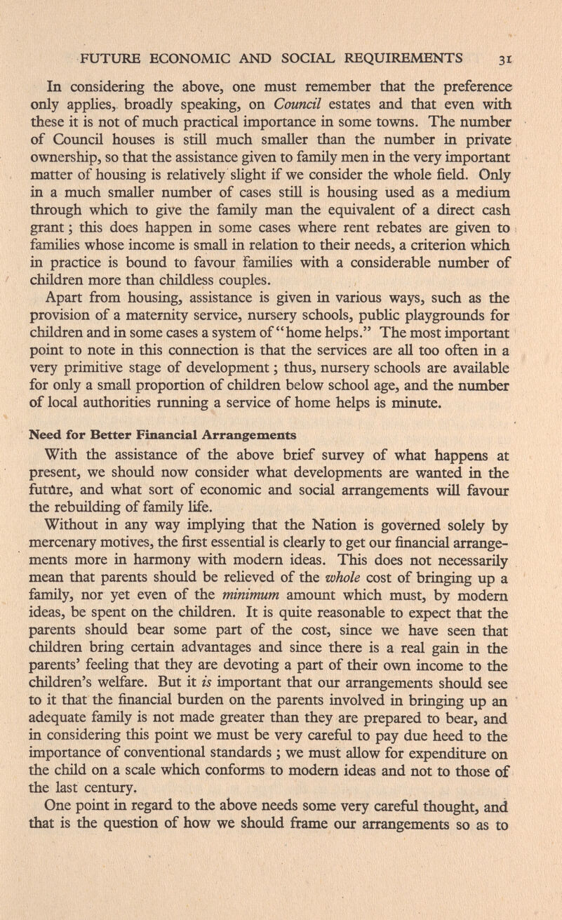 FUTURE ECONOMIC AND SOCIAL REQUIREMENTS 31 In considering the above, one must remember that the preference only applies, broadly speaking, on Council estates and that even with these it is not of much practical importance in some towns. The number of Council houses is still much smaller than the number in private ownership, so that the assistance given to family men in the very important matter of housing is relatively slight if we consider the whole field. Only in a much smaller number of cases stiU is housing used as a medium through which to give the family man the equivalent of a direct cash grant ; this does happen in some cases where rent rebates are given to : famihes whose income is small in relation to their needs, a criterion which in practice is boimd to favour families with a considerable number of children more than childless couples. Apart from housing, assistance is given in various ways, such as the provision of a maternity service, nursery schools, public playgroimds for chüdren and in some cases a system of home helps. The most important point to note in this connection is that the services are all too often in a very primitive stage of development ; thus, nursery schools are available for only a small proportion of children below school age, and the number of local authorities running a service of home helps is minute. Need for Better Financial Arrangements With the assistance of the above brief survey of what happens at present, we should now consider what developments are wanted in the futûre, and what sort of economic and social arrangements will favour the rebuilding of family life. Without in any way implying that the Nation is governed solely by mercenary motives, the first essential is clearly to get our financial arrange¬ ments more in harmony with modern ideas. This does not necessarily mean that parents should be relieved of the whole cost of bringing up a family, nor yet even of the minimum amount which must, by modem ideas, be spent on the children. It is quite reasonable to expect that the parents should bear some part of the cost, since we have seen that children bring certain advantages and since there is a real gain in the parents' feeling that they are devoting a part of their own income to the children's welfare. But it is important that our arrangements should see to it that the financial burden on the parents involved in bringing up an adequate family is not made greater than they are prepared to bear, and in considering this point we must be very careful to pay due heed to the importance of conventional standards ; we must allow for expenditure on the child on a scale which conforms to modern ideas and not to those of the last century. One point in regard to the above needs some very careful thought, and that is the question of how we should frame our arrangements so as to