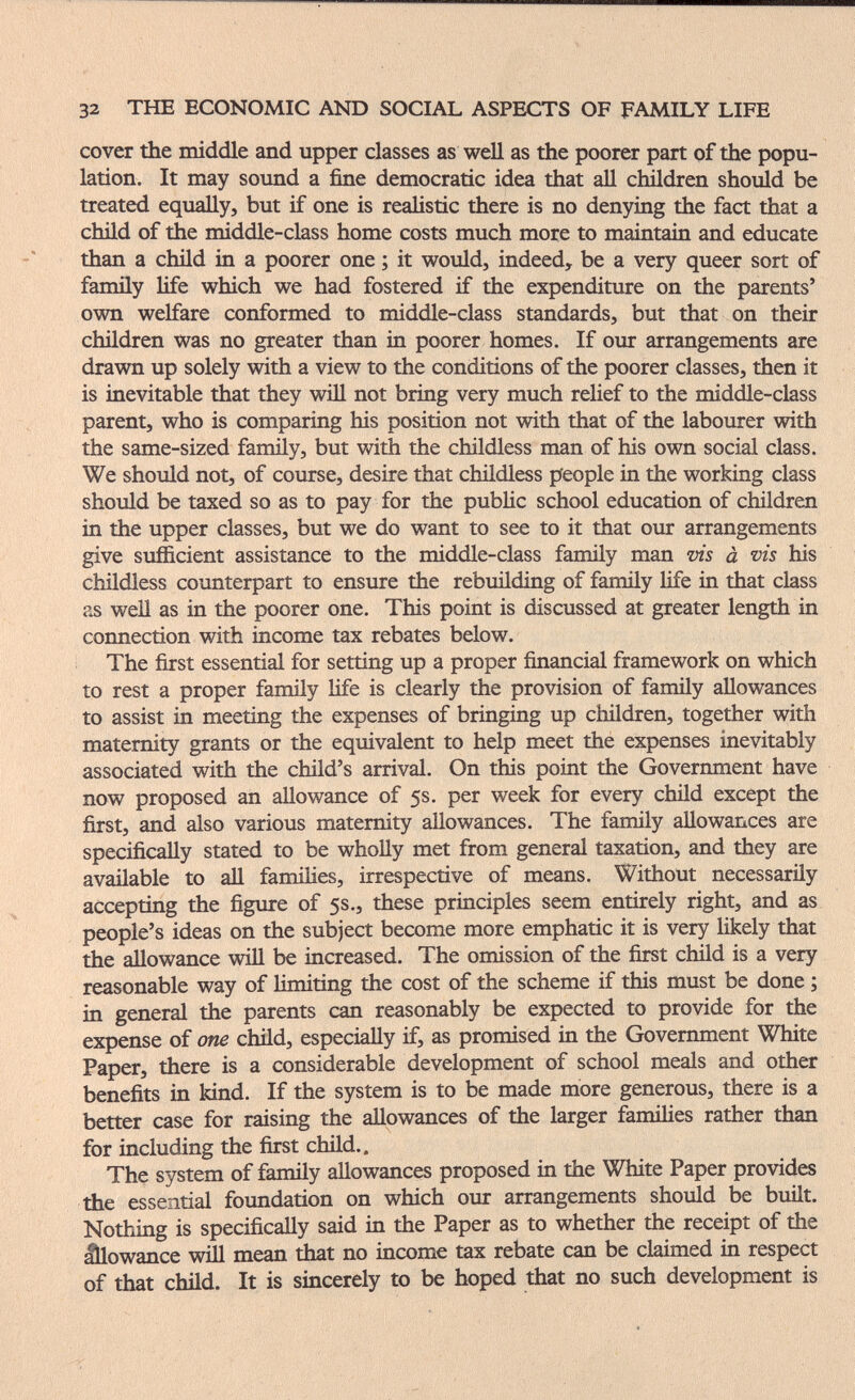 32 THE ECONOMIC AND SOCIAL ASPECTS OF FAMILY LIFE cover the middle and upper classes as well as the poorer part of the popu¬ lation. It may sound a fine democratic idea that all children should be treated equally, but if one is realistic there is no denying the fact that a child of the middle-class home costs much more to maintain and educate than a child in a poorer one ; it would, indeed, be a very queer sort of family life which we had fostered if the expenditure on the parents' own welfare conformed to middle-class standards, but that on their children was no greater than in poorer homes. If our arrangements are drawn up solely with a view to the conditions of the poorer classes, then it is inevitable that they wiH not bring very much rehef to the middle-class parent, who is comparing his position not with that of the labourer with the same-sized family, but with the childless man of his own social class. We should not, of course, desire that childless people in the working class should be taxed so as to pay for the public school education of children in the upper classes, but we do want to see to it that our arrangements give sufficient assistance to the middle-class family man vis à vis his childless counterpart to ensure the rebuilding of family life in that class as weU as in the poorer one. This point is discussed at greater length in connection with income tax rebates below. The first essential for setting up a proper financial framework on which to rest a proper famüy Ufe is clearly the provision of family allowances to assist in meeting the expenses of bringing up children, together witli maternity grants or the equivalent to help meet the expenses inevitably associated with the child's arrival. On this point the Government have now proposed an allowance of 5s. per week for every child except the first, and also various maternity allowances. The family allowances are specifically stated to be wholly met from general taxation, and they are available to aU families, irrespective of means. Without necessarily accepting the figure of 5s., these principles seem entirely right, and as people's ideas on the subject become more emphatic it is very likely that the allowance wül be increased. The omission of the first child is a very reasonable way of limiting the cost of the scheme if this must be done ; in general the parents can reasonably be expected to provide for the expense of one child, especially if, as promised in the Government White Paper, there is a considerable development of school meals and other benefits in kind. If the system is to be made more generous, there is a better case for raising the allowances of the larger famiHes rather than for including the first child.. The system of family allowances proposed in the White Paper provides the essential foundation on which our arrangements should be built. Nothing is specifically said in the Paper as to whether the receipt of the lÜowance will mean that no income tax rebate can be claimed in respect of that chüd. It is sincerely to be hoped that no such development is
