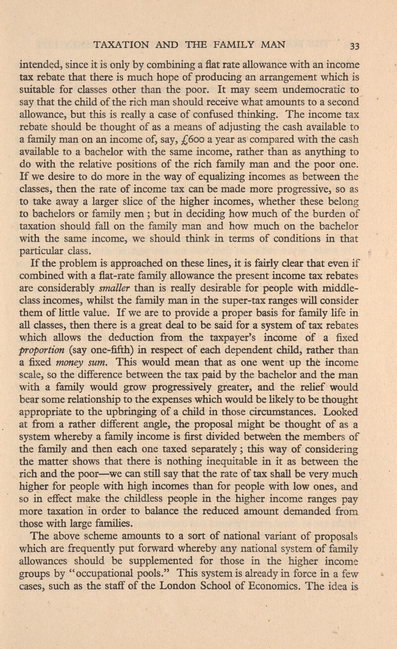 TAXATION AND THE FAMILY MAN 33 intended, since it is only by combining a flat rate allowance with an income tax rebate that there is much hope of producing an arrangement which is suitable for classes other than the poor. It may seem undemocratic to say that the child of the rich man should receive what amoimts to a second allowance, but this is really a case of confused thinking. The income tax rebate should be thought of as a means of adjusting the cash available to a family man on an income of, say, £воо a year as compared with the cash available to a bachelor with the same income, rather than as an5rthing to do with the relative positions of the rich fanuly man and the poor one. If we desire to do more in the way of equalizing incomes as between the classes, then the rate of income tax can be made more progressive, so as to take away a larger slice of the higher incomes, whether these belong to bachelors or famüy men ; but in deciding how much of the burden of taxation should fall on the family man and how much on the bachelor with the same income, we should think in terms of conditions in that particular class. If the problem is approached on these lines, it is fairly clear that even if combined with a flat-rate family allowance the present income tax rebates are considerably smaller than is really desirable for people with middle- class incomes, whilst the famüy man in the super-tax ranges will consider them of little value. If we are to provide a proper basis for family life in all classes, then there is a great deal to be said for a system of tax rebates which allows the deduction from the taxpayer's income of a ñxed proportion (say one-fifth) in respect of each dependent child, rather than a fixed money sum. This would mean that as one w^nt up thé income scale, so the difference between the tax paid by the bachelor and the man with a family would grow progressively greater, and the relief would bear some relationship to the expenses which would be likely to be thought appropriate to the upbringing of a child in those circumstances. Looked at from a rather different angle, the proposal might be thought of as a system whereby a famüy income is first divided betwe'en the members of the famüy and then each one taxed separately ; this way of considering the matter shows that there is nothing inequitable in it as between the rich and the poor—^we can stiü say that the rate of tax shaU be very much higher for people with high incomes than for people with low ones, and so in effect make the chüdless people in the higher income ranges pay more taxation in order to balance the reduced amount demanded from those with large families. The above scheme amounts to a sort of national variant of proposals which are frequently put forward whereby any national system of family aUowances should be supplemented for those in the higher income groups by occupational pools. This system is already in force in a few cases, such as the staff of the London School of Economics. The idea is