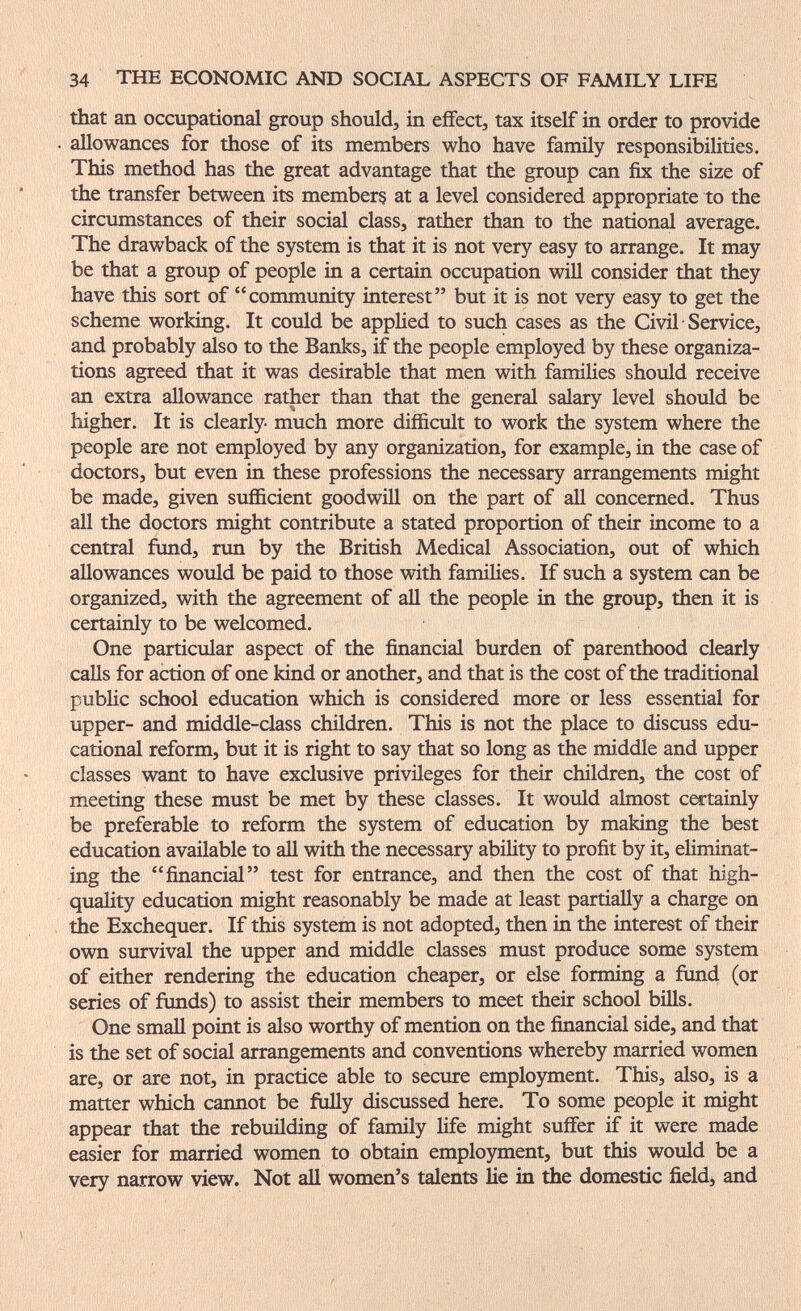 34 THE ECONOMIC AND SOCIAL ASPECTS OF FAMILY LIFE that an occupational group should, in effect, tax itself in order to provide allowances for those of its members who have family responsibiHties. This method has the great advantage that the group can fix the size of the transfer between its members at a level considered appropriate to the circumstances of their social class, rather than to the national average. The drawback of the system is that it is not very easy to arrange. It may be that a group of people in a certain occupation will consider that they have this sort of community interest but it is not very easy to get the scheme working. It could be appHed to such cases as the Civil Service, and probably also to the Banks, if the people employed by these organiza¬ tions agreed that it was desirable that men with famiUes should receive an extra allowance rather than that the general salary level should be higher. It is clearly- much more difficult to work the system where the people are not employed by any organization, for example, in the case of doctors, but even in these professions the necessary arrangements might be made, given sufficient goodwill on the part of all concerned. Thus all the doctors might contribute a stated proportion of their income to a central fund, run by the British Medical Association, out of which allowances would be paid to those with families. If such a system can be organized, with the agreement of all the people in the group, then it is certainly to be welcomed. One particular aspect of the financial burden of parenthood clearly calls for action of one kind or another, and that is the cost of the traditional public school education which is considered more or less essential for upper- and middle-class children. This is not the place to discuss edu¬ cational reform, but it is right to say that so long as the middle and upper classes want to have exclusive privileges for their children, the cost of meeting these must be met by these classes. It would almost certainly be preferable to reform the system of education by making the best education available to all with the necessary ability to profit by it, eliminat¬ ing the financial test for entrance, and then the cost of that high- quality education might reasonably be made at least partially a charge on the Exchequer. If this system is not adopted, then in the interest of their own survival the upper and middle classes must produce some system of either rendering the education cheaper, or else forming a fimd (or series of fimds) to assist their members to meet their school bills. One small point is also worthy of mention on the financial side, and that is the set of social arrangements and conventions whereby married women are, or are not, in practice able to secure employment. This, also, is a matter which cannot be fully discussed here. To some people it might appear that the rebuilding of family life might suffer if it were made easier for married women to obtain етрЬзгтет, but this would be a very narrow view. Not aU women's talents lie in the domestic field, and