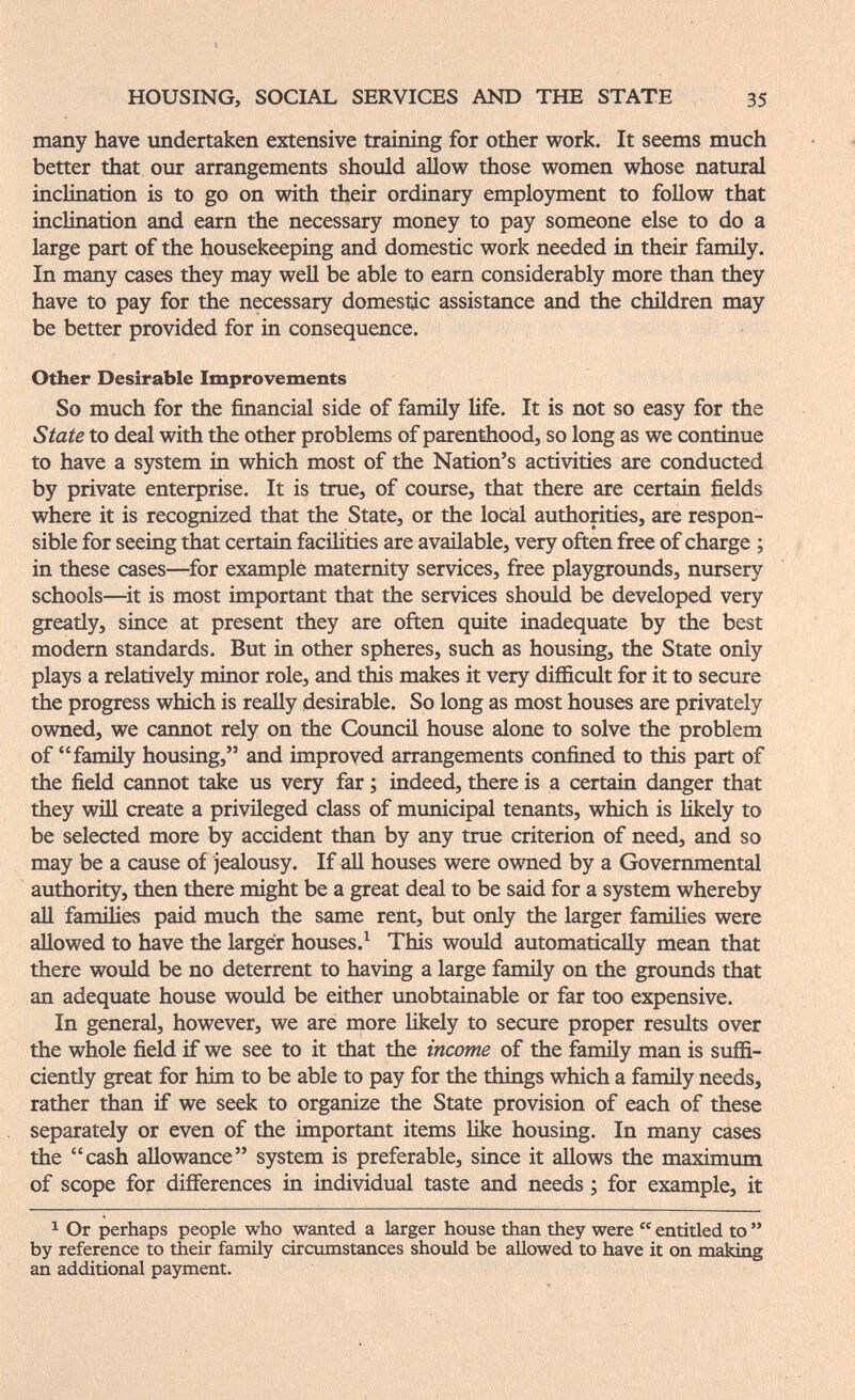 HOUSING, SOCIAL SERVICES AND THE STATE 35 many have undertaken extensive training for other work. It seems much better that our arrangements should allow those women whose natural inclination is to go on with their ordinary emplo5mient to follow that inclination and earn the necessary money to pay someone else to do a large part of the housekeeping and domestic work needed in their family. In many cases they may well be able to earn considerably more than they have to pay for the necessary domestic assistance and the children may be better provided for in consequence. Other Desirable Improvements So much for the financial side of family life. It is not so easy for the State to deal with the other problems of parenthood, so long as we continue to have a system in which most of the Nation's activities are conducted by private enterprise. It is true, of course, that there are certain fields where it is recognized that the State, or the local authorities, are respon¬ sible for seeing that certain facilities are available, very often free of charge ; in these cases—^for example maternity services, free playgrounds, nursery schools—it is most important that the services should be developed very greatly, since at present they are often quite inadequate by the best modern standards. But in other spheres, such as housing, the State only plays a relatively minor role, and this makes it very difficult for it to secure the progress which is really ¡desirable. So long as most houses are privately owned, we cannot rely on the Council house alone to solve the problem of family housing, and improved arrangements confined to this part of the field cannot take us very far ; indeed, there is a certain danger that they will create a privileged class of municipal tenants, which is likely to be selected more by accident than by any true criterion of need, and so may be a cause of jealousy. If all houses were owned by a Governmental authority, then there might be a great deal to be said for a system whereby all families paid much the same rent, but only the larger families were allowed to have the larger houses.^ This would automatically mean that there would be no deterrent to having a large family on the grounds that an adequate house would be either unobtainable or far too expensive. In general, however, we are more likely to secure proper results over the whole field if we see to it that the income of the fanüly man is suffi¬ ciently great for him to be able to pay for the things which a family needs, rather than if we seek to organize the State provision of each of these separately or even of the important items Hke housing. In many cases the cash allowance system is preferable, since it allows the maximum of scope for differences in individual taste and needs ; for example, it ^ Or perhaps people who wanted a larger house than they were  entitled to  by reference to their family circumstances should be allowed to have it on тяЬ'п^ an additional payment.