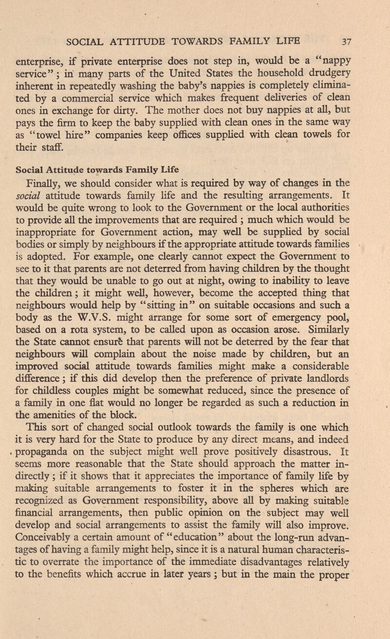 SOCIAL ATTITUDE TOWARDS FAMILY LIFE 37 enterprise, if private enterprise does not step in, would be a nappy service ; in many parts of the United States the household drudgery inherent in repeatedly washing the baby's nappies is completely elimina¬ ted by a commercial service which makes frequent deliveries of clean ones in exchange for dirty. The mother does not buy nappies at all, but pays the firm to keep the baby supplied with clean ones in the same way as towel hire companies keep offices supplied with clean towels for their staflF. Social Attitude towards Family Life Finally, we should consider what is required by way of changes in the social attitude towards family life and the resulting arrangements. It would be quite wrong to look to the Government or the local authorities to provide all the improvements that are required ; much which would be inappropriate for Government action, may well be supplied by social bodies or simply by neighbours if the appropriate attitude towards families is adopted. For example, one clearly cannot expect the Government to see to it that parents are not deterred from having children by the thought that they would be unable to go out at night, owing to inabihty to leave the children ; it might well, however, become the accepted thing that neighbours would help by sitting in on suitable occasions and such a body as the W.V.S. might arrange for some sort of emergency pool, based on a rota system, to be called upon as occasion arose. Similarly the State cannot ensurè that parents will not be deterred by the fear that neighbours wül complain about the noise made by children, but an improved social attitude towards families might make a considerable difference ; if this did develop then the preference of private landlords for childless couples might be somewhat reduced, since the presence of a family in one flat would no longer be regarded as such a reduction in the amenities of the block. This sort of changed socM outlook towards the family is one which it is very hard for the State to produce by any direct means, and indeed . propaganda on the subject might well prove positively disastrous. It seems more reasonable that the State should approach the matter in¬ directly ; if it shows that it appreciates the importance of famüy life by making suitable arrangements to foster it in the spheres which are recognized as Government responsibility, above all by making suitable financial arrangements, then public opinion on the subject may well develop and social arrangements to assist the family will also improve. Conceivably a certain amount of education about the long-run advan¬ tages of having a family might help, since it is a natural human characteris¬ tic to overrate the importance of the immediate disadvantages relatively to the benefits which accrue in later years ; but in the main the proper