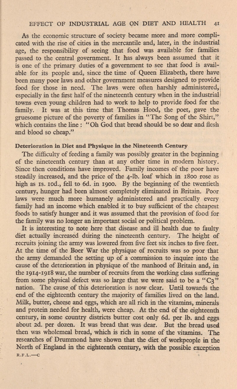 EFFECT OF INDUSTRIAL AGE ON DIET AND HEALTH 41 As the economic structure of society became more and more compli¬ cated with the rise of cities in the mercantile and, later, in the industrial age, the responsibility of seeing that food was available for families passed to the central government. It has always been assumed that it is one of the primary duties of a government to see that food is avail¬ able for its people and, since the time of Queen Elizabeth, there have been many poor laws and other government measures designed to provide food for those in need. The laws were often harshly administered,! especially in the first half of the nineteenth century when in the industrial! towns even young children had to work to help to provide food for the; family. It was at this time that Thomas Hood, the poet, gave the gruesome picture of the poverty of families in The Song of the Shirt, which contains the line : Oh God that bread should be so dear and flesh and blood so cheap. Deterioration in Diet and Physique in the Nineteenth Century The difficulty of feeding a family was possibly greater in the beginning of the nineteenth century than at any other time in modern history. Since then conditions have improved. Famüy incomes of the poor have steadily increased, and the price of the 4-lb. loaf which in 1800 rose as high as IS. lod., fell to 6d. in 1900. By the beginning of the twentieth century, hunger had been almost completely eliminated in Britain. Poor laws were much more humanely administered and practically every family had an income which enabled it to buy sufficient of the cheapest foods to satisfy hunger and it was assumed that the provision of food for the family was no longer an important social or political problem. It is interesting to note here that disease and ill health due to faulty diet actually increased during the nineteenth century. The height of recruits joining the army was lowered from five feet six inches to five feet. At the time of the Boer War the physique of recruits was so poor that the army demanded the setting up of a commission to inquire into the cause of the deterioration in physique of the manhood of Britain and, in the 1914-1918 war, the number of recruits from the working class suffering from some physical defect was so large that we were said to be a C3 nation. The cause of this deterioration is now clear. Until towards the end of the eighteenth century the majority of fanulies lived on the land. Milk, butter, cheese and eggs, which are all rich in the vitamins, minerais and protein needed for health, were cheap. At the end of the eighteentii century, in some country districts butter cost only 6d. per lb. and eggs about 2d. per dozen. It was bread that was dear. But the bread used then was wholemeal bread, which is rich in some of the vitamins. The researches of Drummond have shown that the diet of workpeople in the North of England in the eighteenth century, with the possible exception
