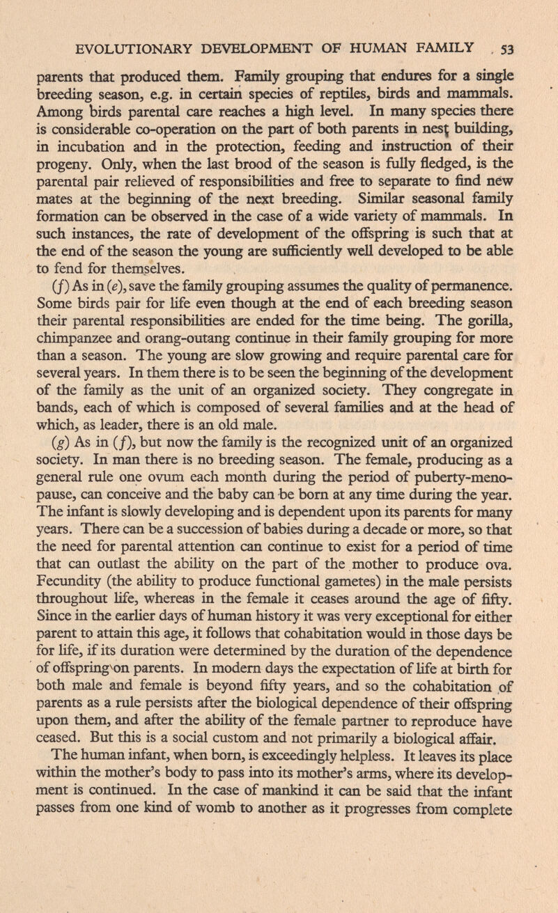 EVOLUTIONARY DEVELOPMENT OF HUMAN FAMILY , 53 parents that produced them. Family grouping that endures for a silvie breeding season, e.g. in certain species of reptiles, birds and mammals. Among birds parental care reaches a high level. In many species there is considerable co-operation on the part of both parents in nesç building, in incubation and in the protection, feeding and instruction of their progeny. Only, when the last brood of the season is fiilly fledged, is the parental pair relieved of responsibilities and free to separate to find new mates at the beginning of the next breeding. Sinular seasonal family formation can be observed in the case of a wide variety of mammals. In such instances, the rate of development of the offspring is such that at the end of the season the young are sufficiently well developed to be able to fend for themselves. (/) As in (e), save the family grouping assumes the quality of permanence. Some birds pair for life even though at the end of each breeding season their parental responsibilities are ended for the time being. The gorilla, chimpanzee and orang-outang continue in their family grouping for more than a season. The young are slow growing and require parental care for several years. In them there is to be seen the beginning of the development of the family as the unit of an organized society. They congregate in bands, each of which is composed of several families and at the head of which, as leader, there is an old male. (g) As in (/), but now the famüy is the recognized unit of an organized society. In man there is no breeding season. The female, producing as a general rule one ovum each month during the period of puberty-meno¬ pause, can conceive and the baby can be bom at any time during the year. The infant is slowly developing and is dependent upon its parents for many years. There can be a succession of babies during a decade or more, so that the need for parental attention can continue to exist for a period of time that can outlast the ability on the part of the mother to produce ova. Fecimdity (the ability to produce functional gametes) in the male persists throughout life, whereas in the female it ceases around the age of fifty. Since in the earher days of human history it was very exceptional for either parent to attain this age, it follows that cohabitation would in those day^ be for life, if its duration were determined by the duration of the dependence of offspring^on parents. In modem days the expectation of life at birth for both male and female is beyond fifty years, and so the cohabitation of parents as a rule persists after the biological dependence of their offspring upon them, and after the ability of the female partner to reproduce have ceased. But this is a social custom and not primarily a biological affair. The human infant, when born, is exceedingly helpless. It leaves its place within the mother's body to pass into its mother's arms, where its develop¬ ment is continued. In the case of mankind it can be said that the infant passes from one kind of womb to another as it progresses from complete