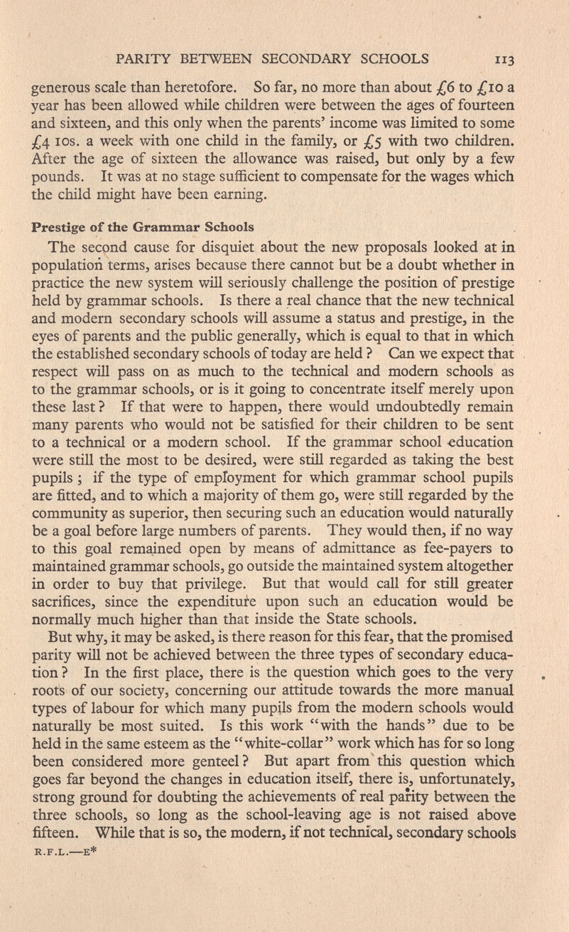 PARITY BETWEEN SECONDARY SCHOOLS 113 generous scale than heretofore. So far, no more than about to ;^io a year has been allowed while children were between the ages of fourteen and sixteen, and this only when the parents' income was limited to some 3^4 ICS. a week vath one child in the family, or £$ with two children. After the age of sixteen the allowance was raised, but only by a few pounds. It was at no stage sufficient to compensate for the wages which the child might have been earning. Prestige of the Grammar Schools The second cause for disquiet about the new proposals looked at in population terms, arises because there cannot but be a doubt whether in practice the new system wül seriously challenge the position of prestige held by grammar schools. Is there a real chance that the new technical and modern secondary schools will assume a status and prestige, in the eyes of parents and the public generally, which is equal to that in which the established secondary schools of today are held ? Can we expect that respect will pass on as much to the technical and modem schools as to the grammar schools, or is it going to concentrate itself merely upon these last ? If that were to happen, there would undoubtedly remain many parents who would not be satisfied for their children to be sent to a technical or a modern school. If the grammar school -education were still the most to be desired, were stiH regarded as taking the best pupils ; if the type of employment for which grammar school pupils are fitted, and to which a majority of them go, were still regarded by the community as superior, then securing such an education would naturally be a goal before large numbers of parents. They would then, if no way to this goal remained open by means of admittance as fee-payers to maintained grammar schools, go outside the maintained system altogether in order to buy that privilege. But that would call for still greater sacrifices, since the expenditure upon such an education would be normally much higher than that inside the State schools. But why, it may be asked, is there reason for this fear, that the promised parity will not be achieved between the three types of secondary educa¬ tion? In the first place, there is the question which goes to the very roots of our society, concerning our attitude towards the more manual types of labour for which many pupils from the modern schools would naturally be most suited. Is this work with the hands due to be held in thè same esteem as the white-collar work which has for so long been considered more genteel? But apart from this question which goes far beyond the changes in education itself, there is, unfortunately, strong ground for doubting the achievements of real parity between the three schools, so long as the school-leaving age is not raised above fifteen. While that is so, the modern, if not technical, secondary schools R.F.L.—E*