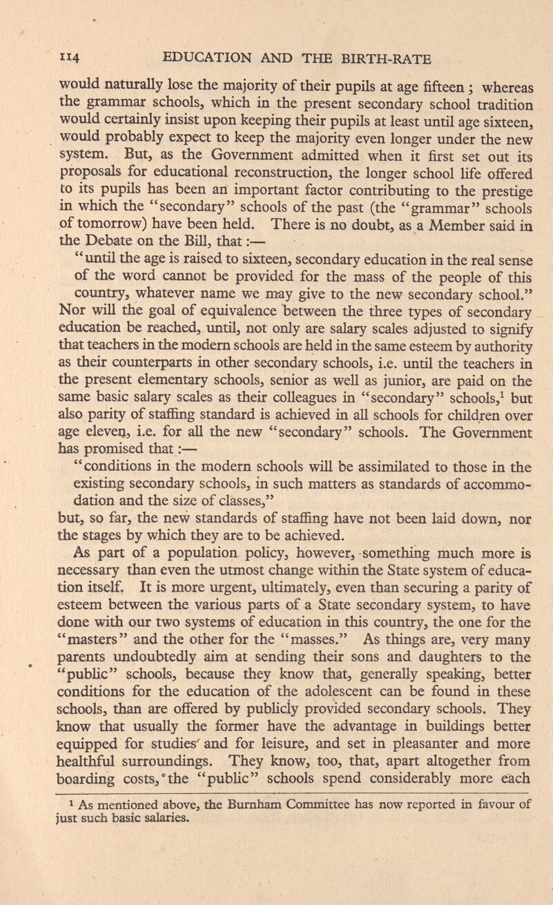 EDUCATION AND THE BIRTH-RATE would naturally lose the majority of their pupils at age fifteen ; whereas the grammar schools, which in the present secondary school tradition would certainly insist upon keeping their pupils at least until age sixteen, would probably expect to keep the majority even longer under the new system. But, as the Government admitted when it first set out its proposals fior educational reconstruction, the longer school life offered to its pupils has been an important factor contributing to the prestige in which the secondary schools of the past (the grammar schools of tomorrow) have been held. There is no doubt, as a Member said in the Debate on the Bill, that :— until the age is raised to sixteen, secondary education in the real sense of the word cannot be provided for the mass of the people of this country, whatever name we may give to the new secondary school. Nor will the goal of equivalence between the three types of secondary education be reached, until, not only are salary scales adjusted to signify that teachers in the modern schools are held in the same esteem by authority as their counterparts in other secondary schools, i.e. until the teachers in the present elementary schools, senior as well as junior, are paid on the same basic salary scales as their colleagues in secondary schools,^ but also parity of staffing standard is achieved in all schools for children over age elevei}, i.e. for all the new secondary schools. The Government has promised that :— conditions in the modern schools will be assimilated to those in the existing secondary schools, in such matters as standards of accommo¬ dation and the size of classes, but, so far, the new standards of staffing have not been laid down, nor the stages by which they are to be achieved. As part of a population policy, however, -something much more is necessary than even the utmost change within the State system of educa¬ tion itself. It is more urgent, ultimately, even than securing a parity of esteem between the various parts of a State secondary system, to have done with our two systems of education in this country, the one for the masters and the other for the masses. As things are, very many parents xmdoubtedly aim at sending their sons and daughters to the pubHc schools, because they know that, generally speaking, better conditions for the education of the adolescent can be found in these schools, than are offered by pubUcly provided secondary schools. They know that usually the former have the advantage in buildings better equipped for studies' and for leisure, and set in pleasanter and more healthful surroundings. They know, too, that, apart altogether from boarding costs,'the public schools spend considerably more each 1 As mentioned above, the Bumham Committee has now reported in favour of just such basic salaries.