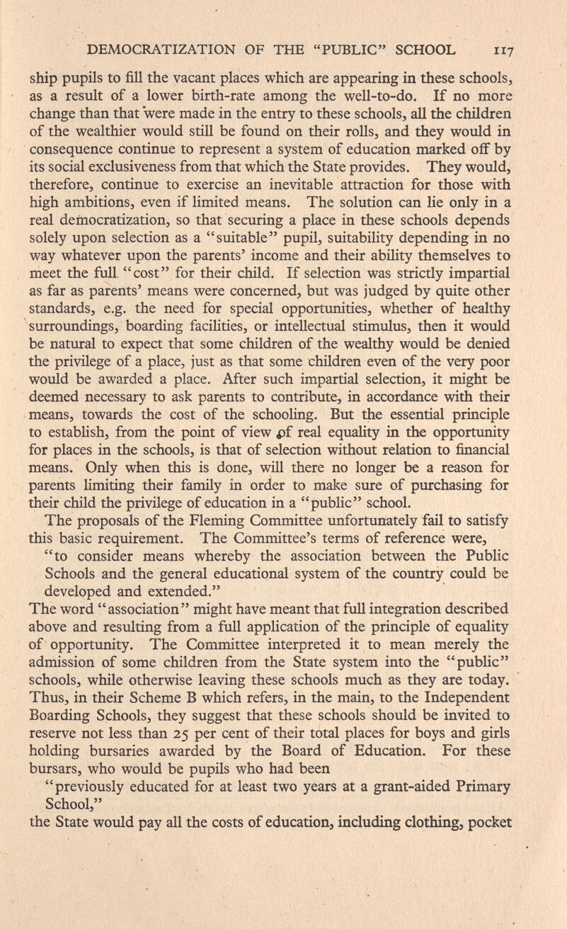 DEMOCILA.TIZATION OF THE PUBLIC SCHOOL 11? ship pupils to fill the vacant places which are appearing in these schools, as a result of a lower birth-rate among the well-to-do. If no more change than that were made in the entry to these schools, all the children of the wealthier would still be found on their rolls, and they would in consequence continue to represent a system of education marked off by its social exclusiveness from that which the State provides. They would, therefore, continue to exercise an inevitable attraction for those with high ambitions, even if limited means. The solution can lie only in a real democratization, so that securing a place in these schools depends solely upon selection as a suitable pupil, suitability depending in no way whatever upon the parents' income and their abihty themselves to meet the full, cost for their child. If selection was strictly impartial as far as parents' means were concerned, but was judged by quite other standards, e.g. the need for special opportunities, whether of healthy surroundings, boarding facilities, or intellectual stimulus, then it would be natural to expect that some children of the wealthy would be denied the privilege of a place, just as that some children even of the very poor would be awarded a place. After such impartial selection, it might be deemed necessary to ask parents to contribute, in accordance with their means, towards the cost of the schooling. But the essential principle to estabHsh, from the point of view pf real equahty in the opportunity for places in the schools, is that of selection without relation to financial means. Only when this is done, wiU there no longer be a reason for parents limiting their family in order to make sure of purchasing for their child the privilege of education in a public school. The proposals of the Fleming Committee unfortunately fail to satisfy this basic requirement. The Committee's terms of reference were, to consider means whereby the association between the Public Schools and the general educational system of the country could be developed and extended. The word association might have meant that full integration described above and resulting from a full application of the principle of equality of opportunity. The Committee interpreted it to mean merely the admission of some children from the State system into the public schools, while otherwise leaving these schools much as they are today. Thus, in their Scheme В which refers, in the main, to the Independent Boarding Schools, they suggest that these schools should be invited to reserve not less than 25 per cent of their total places for boys and girls holding bursaries awarded by the Board of Education. For these bursars, who would be pupils who had been previously educated for at least two years at a grant-aided Primary School, the State would pay all the costs of education, including clothing, pocket