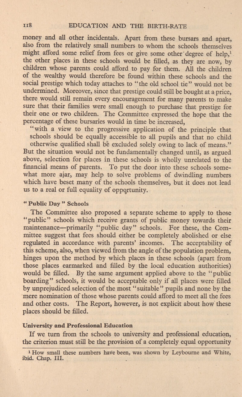IIS EDUCATION AND THE BIRTH-RATE money and all other incidentals. Apart from these bursars and apart, also from the relatively small numbers to whom the schools themselves might afford some relief from fees or give some other'degree of help,^ the other places in these schools would be filled, as they are now, by children whose parents could afford to pay for them. AU the children of the wealthy would therefore be found within these schools and the social prestige which today attaches to the old school tie would not be undermined. Moreover, since that prestige could still be bought at a price, there would still remain every encouragement for many parents to make sure that their families were small enough to purchase that prestige for their one or two children. The Committee expressed the hope that the percentage of these bursaries would in time be increased, with a view to the progressive application of the principle that schools should be equally accessible to all pupils and that no child otherwise qualified shall be excluded solely owing to lack of means. But the situation would not be fundamentally changed until, as argued above, selection for places in these schools is wholly unrelated to the financial means of parents. To put the door into these schools some¬ what more ajar, may help to solve problems of dwindling numbers which have beset many of the schools themselves, but it does not lead us to a real or fuU equality of oppcjrtunity. Public Day Schools The Committee also proposed a separate scheme to apply to those public schools which receive grants of public money towards their maintenance—primarily public day schools. For these, the Com¬ mittee suggest that fees should either be completely abolished or else regulated in accordance with parents' incomes. The acceptability of this scheme, also, when viewed from the angle of the population problem, hinges upon the method by which places in these schools (apart from those places earmarked and filled by the local education authorities) would be filled. By the same argument applied above to the public boarding schools, it would be acceptable only if all places were filled by unprejudiced selection of the most suitable pupils and none by the mere nomination of those whose parents could afford to meet all the fees and other costs. The Report, however, is not exphcit about how these places should be fiUed. University and Professional Education If we turn from the schools to university and professional education, the criterion must stiü be the provision of a completely equal opportunity 1 How small these numbers have been, was shown by Leyboume and White, ibid. Chap. III.