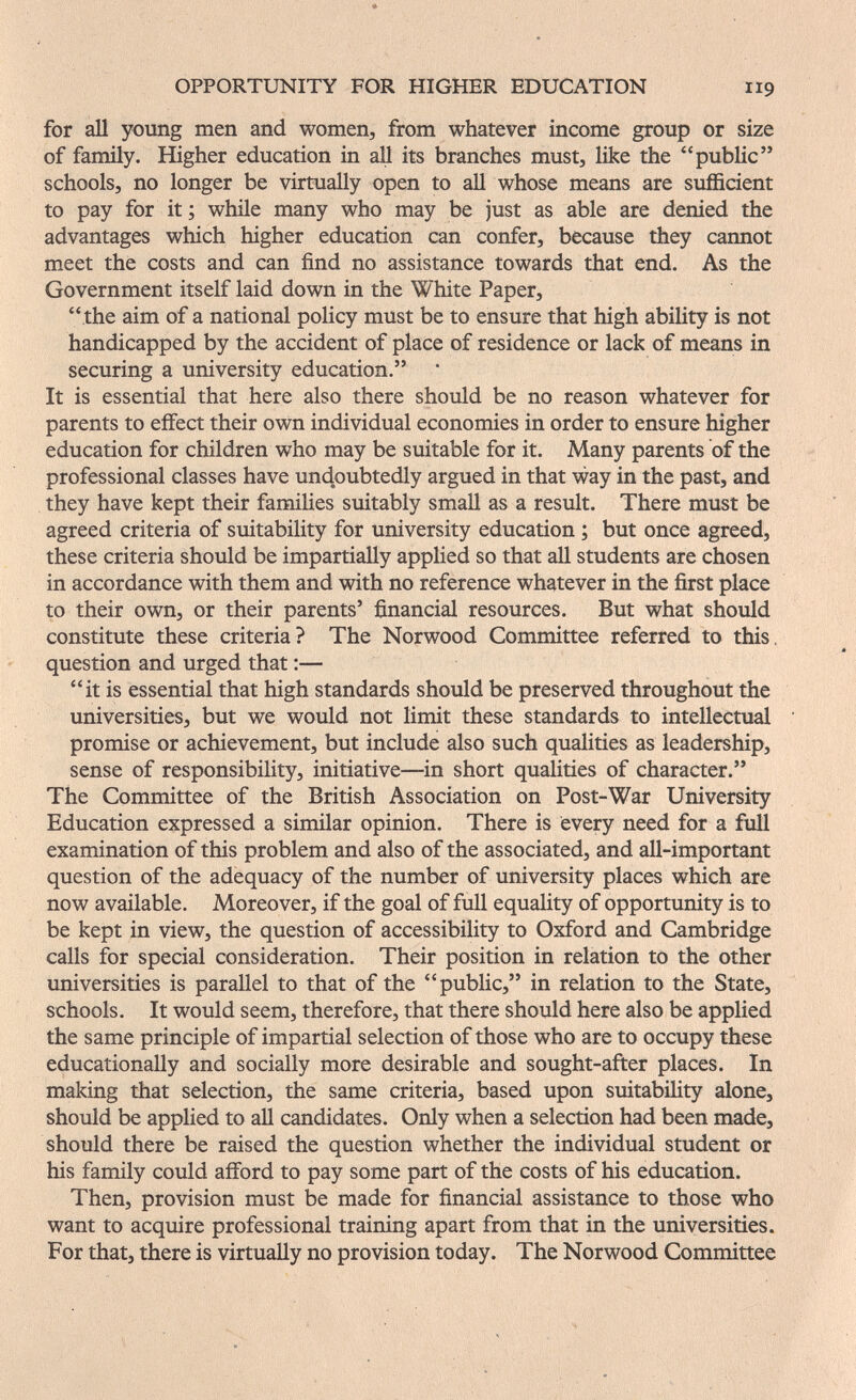 OPPORTUNITY FOR HIGHER EDUCATION 119 for all young men and women, from whatever income group or size of family. Higher education in all its branches must, like the public schools, no longer be virtually open to all whose means are sufficient to pay for it ; while many who may be just as able are denied the advantages which higher education can confer, because they cannot meet the costs and can find no assistance towards that end. As the Government itself laid down in the White Paper, the aim of a national policy must be to ensure that high ability is not handicapped by the accident of place of residence or lack of means in securing a university education. It is essential that here also there should be no reason whatever for parents to effect their own individual economies in order to ensure higher education for children who may be suitable for it. Many parents of the professional classes have undoubtedly argued in that way in the past, and they have kept their families suitably small as a result. There must be agreed criteria of suitability for university education ; but once agreed, these criteria should be impartially applied so that all students are chosen in accordance with them and with no reference whatever in the first place to their own, or their parents' financial resources. But what should constitute these criteria? The Norwood Committee referred to this, question and urged that :— it is essential that high standards should be preserved throughout the universities, but we would not limit these standards to intellectual promise or achievement, but include also such qualities as leadership, sense of responsibility, initiative—in short qualities of character. The Committee of the British Association on Post-War University Education expressed a similar opinion. There is every need for a full examination of this problem and also of the associated, and all-important question of the adequacy of the number of university places which are now available. Moreover, if the goal of full equality of opportunity is to be kept in view, the question of accessibility to Oxford and Cambridge calls for special consideration. Their position in relation to the other universities is parallel to that of the public, in relation to the State, schools. It would seem, therefore, that there should here also be applied the same principle of impartial selection of those who are to occupy these educationally and socially more desirable and sought-after places. In making that selection, the same criteria, based upon suitabiHty alone, should be applied to all candidates. Only when a selection had been made, should there be raised the question whether the individual student or his family could afford to pay some part of the costs of his education. Then, provision must be made for financial assistance to those who want to acquire professional training apart from that in the universities. For that, there is virtually no provision today. The Norwood Committee