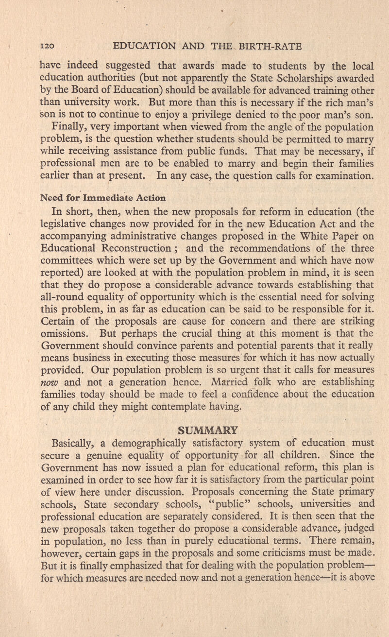 I20 EDUCATION AND THE BIRTH-RATE have indeed suggested that awards made to students by the local education authorities (but not apparently the State Scholarships awarded by the Board of Education) should be available for advanced training other than university work. But more than this is necessary if the rich man's son is not to continue to enjoy a privilege denied to the poor man's son. Finally, very important when viewed from the angle of the population problem, is the question whether students should be permitted to marry wtule receiving assistance from pubHc fimds. That may be necessary, if professional men are to be enabled to marry and begin their families earlier than at present. In any case, the question calls for examination. Need for Immediate Action In short, then, when the new proposals for reform in education (the legislative changes now provided for in the new Education Act and the accompanying administrative changes proposed in the White Paper on Educational Reconstruction ; and the recommendations of the three committees which were set up by the Government and which have now reported) are looked at with the population problem in mind, it is seen that they do propose a considerable advance towards establishing that all-round equality of opportunity which is the essential need for solving this problem, in as far as education can be said to be responsible for it. Certain of the proposals are cause for concern and there are striking omissions. But perhaps the crucial thing at this moment is that the Government should convince parents and potential parents that it really means business in executing those measures for which it has now actually provided. Our population problem is so urgent that it calls for measures now and not a generation hence. Married folk who are establishing families today should be made to feel a confidence about the education of any child they might contemplate having. SUMMARY BasicaHy, a demographically satisfactory system oif education must secure a genuine equality of opportunity for all children. Since the Government has now issued a plan for educational reform, this plan is examined in order to see how far it is satisfactory from the particular point of view here xmder discussion. Proposals concerning the State primary schools. State secondary schools, public schools, universities and professional education are separately considered. It is then seen that the new proposals taken together do propose a considerable advance, judged in population, no less than in purely educational terms. There remain, however, certain gaps in the proposals and some criticisms must be made. But it is finally emphasized that for dealing with the population problem— for which measures are needed now and not a generation hence—it is above