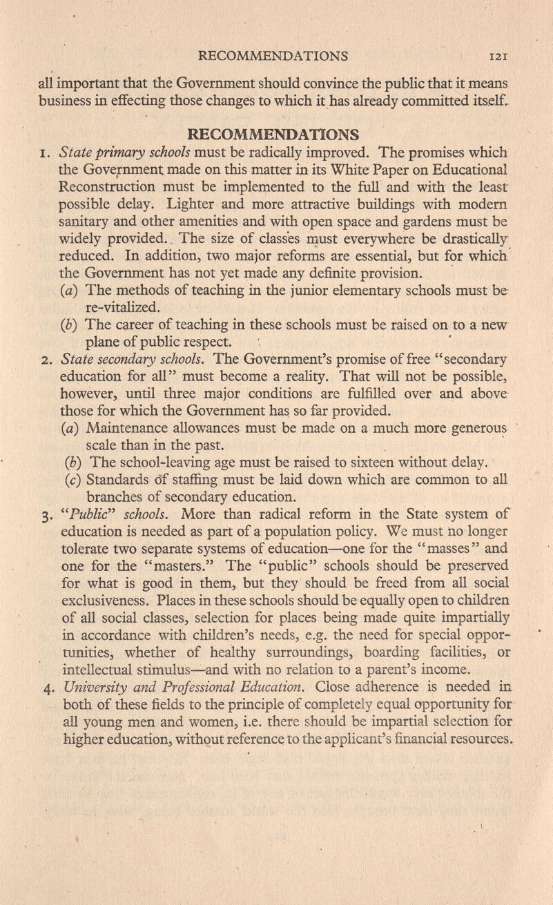 RECOMMENDATIONS 121 all important that the Government should convince the public that it means business in effecting those changes to which it has already committed itself. RECOMMENDATIONS 1. State primary schools must be radically improved. The promises which the Government made on this matter in its White Paper on Educational Reconstruction must be implemented to the full and with the least possible delay. Lighter and more attractive buildings with modern sanitary and other amenities and with open space and gardens must be widely provided.. The size of classes must everywhere be drastically reduced. In addition, two major reforms are essential, but for which the Government has not yet made any definite provision. (a) The methods of teaching in the junior elementary schools must be re-vitalized. {b) The career of teaching in these schools must be raised on to a new plane of public respect. 2. State secondary schools. The Government's promise of free secondary education for all must become a reality. That will not be possible, however, until three major conditions are fulfilled over and above those for which the Government has so far provided. {a) Maintenance allowances must be made on a much more generous scale than in the past. (è) The school-leaving age must be raised to sixteen without delay, (c) Standards öf staffing must be laid down which are common to all branches of secondary education. 3. Public^^ schools. More than radical reform in the State system of education is needed as part of a population policy. We must no longer tolerate two separate systems of education—one for the masses and one for the masters. The public schools should be preserved for what is good in them, but they should be freed from all social exclusiveness. Places in these schools should be equally open to children of all social classes, selection for places being made quite impartially in accordance with children's needs, e.g. the need for special oppor¬ tunities, whether of healthy surroundings, boarding facilities, or intellectual stimulus—and with no relation to a parent's income. 4. University and Professional Education. Close adherence is needed in both of illese fields to the principle of completely equal opportunity for all young men and women, i.e. there should be impartial selection for higher education, without reference to the applicant's financial resources.