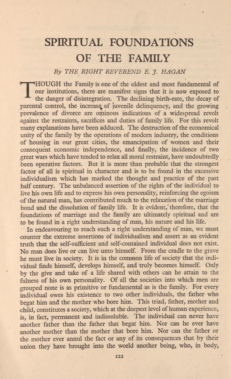 SPIRITUAL FOUNDATIONS OF THE FAMILY By THE RIGHT REVEREND E. J. HAGAN THOUGH the Family is one of the oldest and most fundamental of our institutions, there are manifest signs that it is now exposed to the danger of disintegration. The declining birth-rate, the decay of parental control, the increase, of juvenile delinquency, and the growing prevalence of divorce are ominous indications of a widespread revolt against the restraints, sacrifices and duties of family life. For this revolt many explanations have been adduced. The destruction of the economical unity of the family by the operations of modem industry, the conditions of housing in our great cities, the emancipation of women and their consequent economic independence, and finally, the incidence of two great wars which have tended to relax all moral restraint, have imdoubtedly been operative factors. But it is more than probable that the strongest factor of all is spiritual in character and is to be found in the excessive individualism which has marked the thought and practice of the past half century. The unbalanced assertion of the rights of the individual to live his own life and to express his own personality, reinforcing the egoism of the natural man, has contributed much to the relaxation of the marriage bond and the dissolution of family life. It is evident, therefore, that the foundations of marriage and the family are ultimately spiritual and are to be found in a right understanding of man, his nature and his life. In endeavouring to reach such a right understanding of man, we must counter the extreme assertions of individualism and assert as an evident truth that the self-sufficient and self-contained individual does not exist. No man does live or can live unto himself. From the cradle to the grave he must live in society. It is in the common life of society that the indi¬ vidual finds himself, develops himself, and truly becomes himself. Only by the give and take of a Hfe shared with others can he attain to the fiilness of his own personality. Of all the societies into which men are grouped none is as primitive or fundamental as is the family. For every individual owes his existence to two other individuals, the father who begat btm and the mother who bore him. This triad, father, mother and child, constitutes a society, which at the deepest level of human experience, is, in fact, permanent and indissoluble. The individual can never have another father than the father that begat him. Nor can he ever have another mother than the mother that bore him. Nor can the father or the mother ever annul the fact or any of its consequences that by their nninn they have brought into the world another being, who, in body. 122
