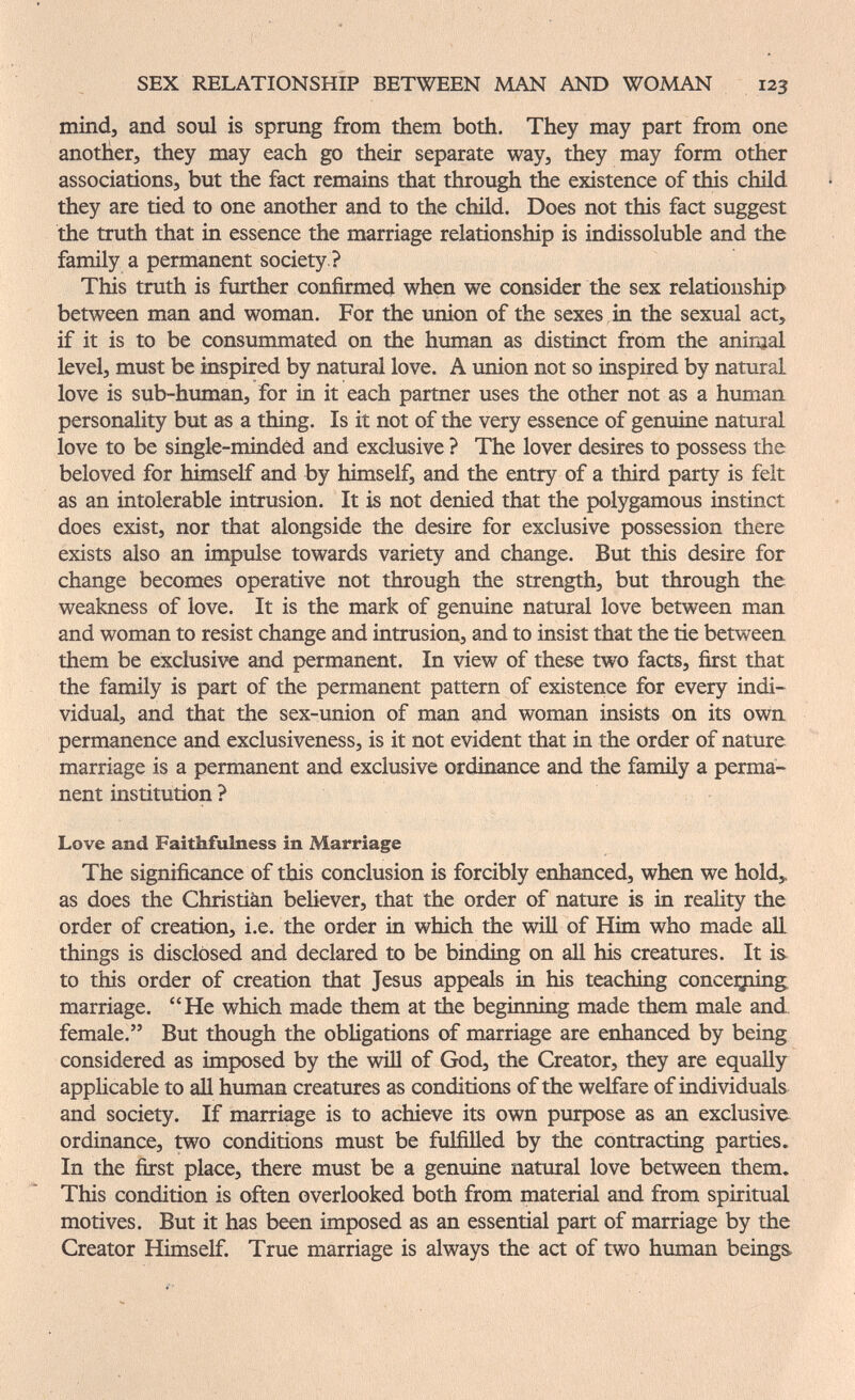 SEX RELATIONSHIP BETWEEN MAN AND WOMAN 123 mind, and soul is sprang from them both. They may part from one another, they may each go their separate way, they may form other associations, but the fact remains that through the existence of this child they are tied to one another and to the child. Does not this fact suggest the truth that in essence the marriage relationship is indissoluble and the family a permanent society ? This trath is further confirmed when we consider the sex relationship between man and woman. For the union of the sexes in the sexual act, if it is to be consummated on the human as distinct from the aninjal level, must be inspired by natural love. A union not so inspired by natural love is sub-human, for in it each partner uses the other not as a human personality but as a thing. Is it not of the very essence of genuine natural love to be single-mindêd and exclusive ? The lover desires to possess the beloved for himself and by himself, and the entry of a third party is felt as an intolerable intrusion. It is not denied that the polygamous instinct does exist, nor that alongside the desire for exclusive possession there exists also an impulse towards variety and change. But this desire for change becomes operative not through the strength, but through the weakness of love. It is the mark of genuine natural love between man and woman to resist change and intrusion, and to insist that the tie between them be exclusive and permanent. In view of these two facts, first that the family is part of the permanent pattern of existence for every indi¬ vidual, and that the sex-union of man and woman insists on its own permanence and exclusiveness, is it not evident that in the order of nature marriage is a permanent and exclusive ordinance and the famüy a perma¬ nent institution ? Love and Faithfulness in Marriage The significance of this conclusion is forcibly enhanced, when we hold,, as does the Christiàn believer, that the order of nature is in reality the order of creation, i.e. the order in which the will of Him who made aE things is disclosed and declared to be binding on аД his creatures. It is to this order of creation that Jesus appeals in his teaching concealing marriage. He which made them at the begiiming made them male and female. But though the obhgations of marriage are enhanced by being considered as imposed by the will of God, the Creator, they are equally applicable to аД human creatures as conditions of the welfare of individuals and society. If marriage is to achieve its own purpose as an exclusive ordinance, two conditions must be fulfilled by the contracting parties. In the first place, there must be a genuine natural love between them. This condition is often overlooked both from material and from spiritual motives. But it has been imposed as an essential part of marriage by the Creator Himself. True marriage is always the act of two human beings