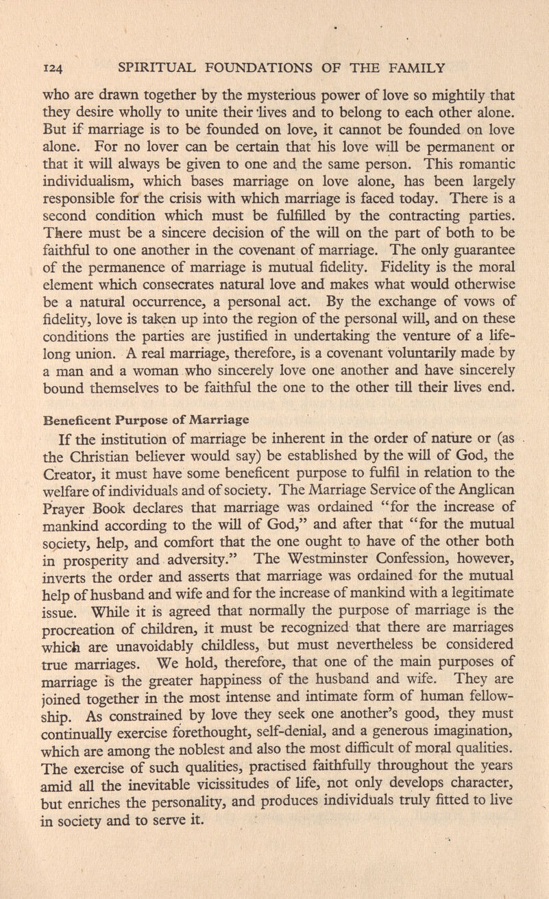 124 SPIRITUAL FOUNDATIONS OF THE FAMILY who are drawn together by the mysterious power of love so mightily that they desire wholly to unite their lives and to belong to each other alone. But if marriage is to be founded on love, it cannot be founded on love alone. For no lover can be certain that his love will be permanent or that it will always be given to one and, the same person. This romantic individualism, which bases marriage on love alone, has been largely responsible for the crisis with which marriage is faced today. There is a second condition which must be fulfilled by the contracting parties. There must be a sincere decision of the will on the part of both to be faithful to one another in the covenant of marriage. The only guarantee of the permanence of marriage is mutual fidelity. Fidelity is the moral element which consecrates natural love and makes what would otherwise be a natural occurrence, a personal act. By the exchange of vows of fidelity, love is taken up into the region of the personal will, and on these conditions the parties are justified in undertaking the venture of a life¬ long imion. A real marriage, therefore, is a covenant voluntarily made by a man and a woman who sincerely love one another and have sincerely bound themselves to be faithful the one to the other till their lives end. Beneficent Purpose of Marriage If the institution of marriage be inherent in the order of nature or (as . the Christian behever would say) be established by the wül of God, the Creator, it must have some beneficent purpose to fulfil in relation to the welfare of individuals and of society. The Marriage Service of the Anglican Prayer Book declares that marriage was ordained for the increase of mankind according to the wiH of God, and after that for the mutual society, help, and comfort that the one ought to have of the other both in prosperity and adversity. The Westminster Confession, however, inverts the order and asserts that marriage was ordained for the mutual help of husband and wife and for the increase of mankind with a legitimate issue. While it is agreed that normally the purpose of marriage is the procreation of children, it must be recognized that there are marriages which are unavoidably childless, but must nevertheless be considered true marriages. We hold, therefore, that one of the main purposes of marriage is the greater happiness of the husband and wife. They are joined together in the most intense and intimate form of human fellow¬ ship. As constrained by love they seek one another's good, they must continually exercise forethought, self-denial, and a generous imagination, which are among the noblest and also the most difficult of moral qualities. The exercise of such qualities, practised faithfully throughout the years amid all the inevitable vicissitudes of life, not only develops character, but enriches the personality, and produces individuals truly fitted to live in society and to serve it.