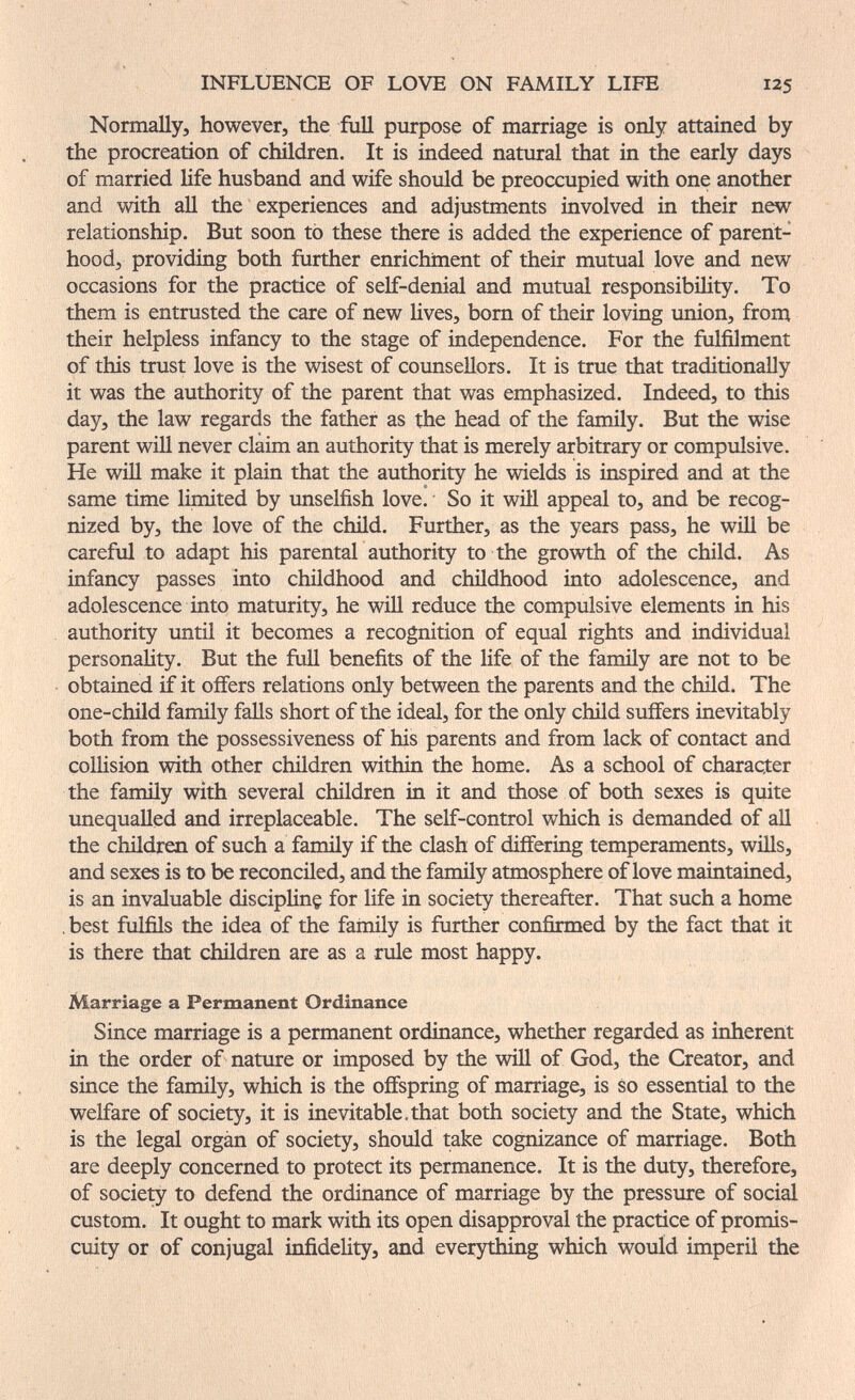 INFLUENCE OF LOVE ON FAMILY LIFE 125 Normally, however, the full purpose of marriage is only attained by the procreation of children. It is indeed natural that in the early days of married life husband and wife should be preoccupied with one another and with all the experiences and adjustments involved in their new relationship. But soon to these there is added the experience of parent¬ hood, providing both further enrichment of their mutual love and new occasions for the practice of self-denial and mutual responsibility. To them is entrusted the care of new lives, bom of their loving union, from their helpless infancy to the stage of independence. For the fulfilment of this trust love is the wisest of counsellors. It is true that traditionally it was the authority of the parent that was emphasized. Indeed, to this day, the law regards the father as the head of the family. But the wise parent will never claim an authority that is merely arbitrary or compulsive. He wiU make it plain that the authority he wields is inspired and at the same time limited by unselfish love. So it will appeal to, and be recog¬ nized by, the love of the child. Further, as the years pass, he wih be careful to adapt his parental authority to the growth of the child. As infancy passes into childhood and childhood into adolescence, and adolescence into maturity, he will reduce the compulsive elements in his authority until it becomes a recognition of equal rights and individual personality. But the full benefits of the life of the family are not to be obtained if it offers relations only between the parents and the child. The one-child family falls short of the ideal, for the only child suffers inevitably both from the possessiveness of his parents and from lack of contact and collision with other chñdren within the home. As a school of character the family with several children in it and those of both sexes is quite unequalled and irreplaceable. The self-control which is demanded of all the children of such a farmly if the clash of differing temperaments, wills, and sexes is to be reconciled, and the family atmosphere of love maintained, is an invaluable discipline for life in society thereafter. That such a home , best fulfils the idea of the family is further confirmed by the fact that it is there that children are as a rule most happy. Marriage a Permanent Ordinance Since marriage is a permanent ordinance, whether regarded as inherent in the order of nature or imposed by the will of God, the Creator, and since the family, which is the offspring of marriage, is so essential to the welfare of society, it is inevitable.that both society and the State, which is the legal organ of society, should take cognizance of marriage. Both are deeply concerned to protect its permanence. It is the duty, therefore, of society to defend the ordinance of marriage by the pressure of social custom. It ought to mark with its open disapproval the practice of promis¬ cuity or of conjugal infidelity, and everything which would imperil the
