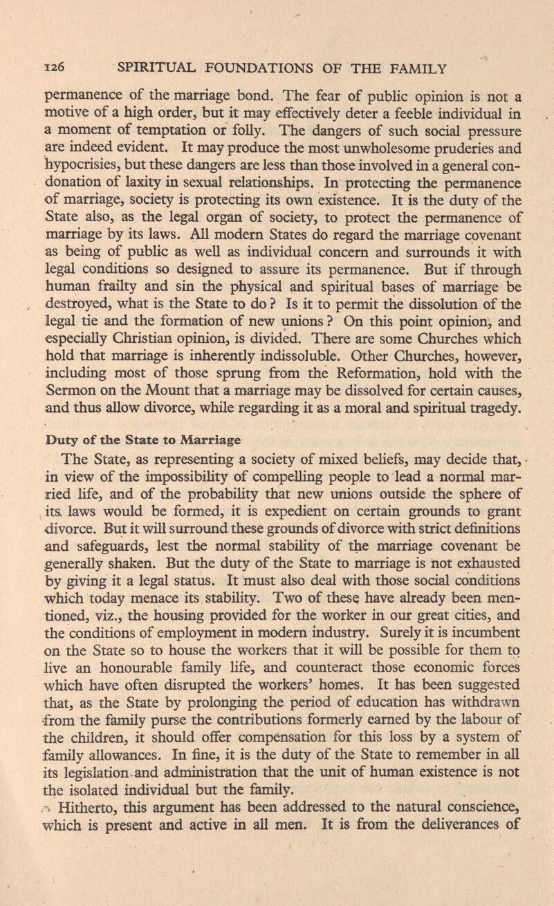 12б SPIRITUAL FOUNDATIONS OF THE FAMILY permanence of the marriage bond. The fear of public opinion is not a motive of a high order, but it may effectively deter a feeble individual in a moment of temptation or foUy. The dangers of such social pressure are indeed evident. It may produce the most unwholesome pruderies and hypocrisies, but these dangers are less than those involved in a general con¬ donation of laxity in sexual relationships. In protecting the permanence of marriage, society is protecting its own existence. It is the duty of the State also, as the legal organ of society, to protect the permanence of marriage by its laws. All modern States do regard the marriage covenant as being of pubHc as well as individual concern and surroimds it with legal conditions so designed to assure its permanence. But if through human frailty and sin the physical and spiritual bases of marriage be destroyed, what is the State to do ? Is it to permit the dissolution of the legal tie and the formation of new ^ons ? On this point opinion, and especially Christian opinion, is divided. There are some Churches which hold that marriage is inherently indissoluble. Other Churches, however, including most of those sprung from the Reformation, hold with the Sermon on the Mount that a marriage may be dissolved for certain causes, and thus aHow divorce, while regarding it as a moral and spiritual tragedy. Duty of the State to Marriage The State, as representing a society of mixed beliefs, may decide that, • in view of the impossibility of compelling people to lead a normal mar¬ ried life, and of the probabiUty that new unions outside the sphere of its. laws would be formed, it is expedient on certain grounds to grant divorce. But it will surround these grounds of divorce with strict definitions and safeguards, lest the normal stability of the marriage covenant be generally shaken. But the duty of the State to marriage is not exhausted by giving it a legal status. It must also deal with those social conditions which today menace its stability. Two of these have already been men¬ tioned, viz., the housing provided for the worker in our great cities, and the conditions of employment in modern industry. Surely it is incumbent on the State so to house the workers that it will be possible for them to live an honourable family Ufe, and counteract those economic forces which have often disrupted the workers' homes. It has been suggested that, as the State by prolonging the period of education has withdrawn •from the famñy purse the contributions formerly earned by the labour of the children, it should offer compensation for this loss by a system of family allowances. In fine, it is the duty of the State to remember in all its legislation-and administration that the unit of human existence is not the isolated individual but the family. A Hitherto, this argument has been addressed to the natural conscience, which is present and active in all men. It is from the deliverances of