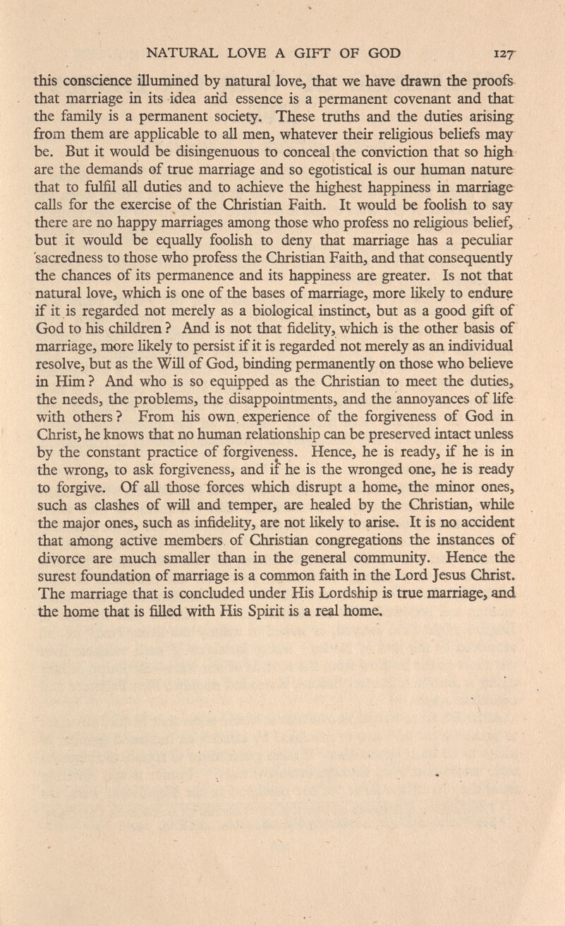 NATURAL LOVE A GIFT OF GOD 127 this conscience illumined by natural love, that we have drawn the proofs that marriage in its idea arid essence is a permanent covenant and that the family is a permanent society. These truths and the duties arising from them are applicable to all men, whatever their religious beliefs may be. But it would be disingenuous to conceal the conviction that so high, are the demands of true marriage and so egotistical is our human nature that to fulfil all duties and to achieve the highest happiness in marriage calls for the exercise of the Christian Faith. It would be foolish to say there are no happy marriages among those who profess no religious belief, but it would be equally foolish to deny that marriage has a peculiar sacredness to those who profess the Christian Faith, and that consequently the chances of its permanence and its happiness are greater. Is not that natural love, which is one of the bases of marriage, more likely to endure if it is regarded not merely as a biological instinct, but as a good gift of God to his children ? And is not that fidelity, which is the other basis of marriage, more likely to persist if it is regarded not merely as an individual resolve, but as the Will of God, binding permanently on those who beheve in Him ? And who is so equipped as the Christian to meet the duties, the needs, the problems, the disappointments, and the annoyances of life with others? From his own.experience of the forgiveness of God in Christ, he knows that no human relationship can be preserved intact unless by the constant practice of forgiveness. Hence, he is ready, if he is in the wrong, to ask forgiveness, and if he is the wronged one, he is ready to forgive. Of all those forces which disrupt a home, the minor ones, such as clashes of will and temper, are healed by the Christian, while the major ones, such as infidelity, are not likely to arise. It is no accident that afnong active members of Christian congregations the instances of divorce are much smaller than in the general community. Hence the surest foundation of marriage is a common faith in the Lord Jesus Christ. The marriage that is concluded under His Lordship is true marriage, and the home that is fiUed with His Spirit is a re^ home.