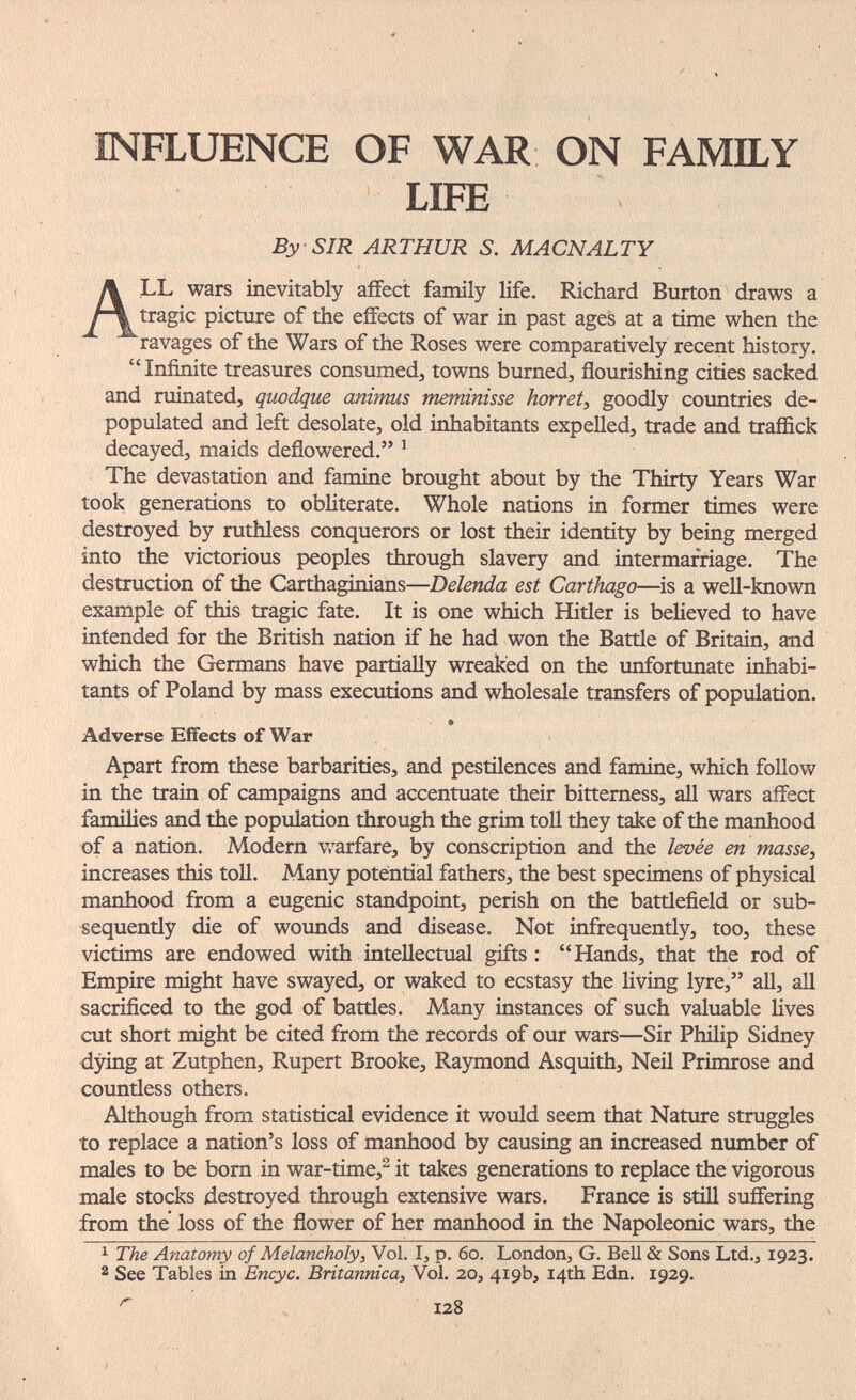 INFLUENCE OF WAR ON FAMILY LIFE By SIR ARTHUR S. MACNALTY All wars inevitably affect family life. Richard Burton draws a tragic picture of the effects of war in past ages at a time when the ravages of the Wars of the Roses were comparatively recent history. Infinite treasures consumed, towns burned, flourishing cities sacked and ruinated, gtiodgue animus meminisse horret^ goodly countries de¬ populated and left desolate, old inhabitants expelled, trade and traffick decayed, maids deflowered. ^ The devastation and famine brought about by the Thirty Years War took generations to obliterate. Whole nations in former times were destroyed by ruthless conquerors or lost their identity by being merged into the victorious peoples through slavery and intermarriage. The destruction of the Carthaginians—Delenda est Carthago—is a well-known exaniple of this tragic fate. It is one which Hitler is believed to have intended for the British nation if he had won the Battle of Britain, and which the Germans have partially wreaked on the unfortunate inhabi¬ tants of Poland by mass executions and wholesale transfers of population. • Adverse Effects of War Apart from these barbarities, and pestilences and famine, which follow in the train of campaigns and accentuate their bitterness, all wars affect families and the population through the grim toll they take of the manhood of a nation. Modern v,'arfare, by conscription and the levée en masse, increases this toll. Many potential fathers, the best specimens of physical manhood from a eugenic standpoint, perish on the battlefield or sub¬ sequently die of wounds and disease. Not infrequently, too, these victims are endowed with intellectual gifts: Hands, that the rod of Empire might have swayed, or waked to ecstasy the living lyre, all, all sacrificed to the god of battles. Many instances of such valuable lives cut short might be cited from the records of our wars—Sir Philip Sidney dying at Zutphen, Rupert Brooke, Raymond Asquith, Neil Primrose and countless others. Although from statistical evidence it would seem that Nature struggles to replace a nation's loss of manhood by causing an increased number of males to be born in war-time,^ it takes generations to replace the vigorous male stocks destroyed through extensive wars. France is stifl suffering from the loss of the flower of her manhood in the Napoleonic wars, the 1 The Anatomy of Melancholy, Vol. I, p. 60. London, G. Bell & Sons Ltd., 1923. 2 See Tables in Encyc. Britannica, Vol. 20, 419b, 14th Edn. 1929. 128