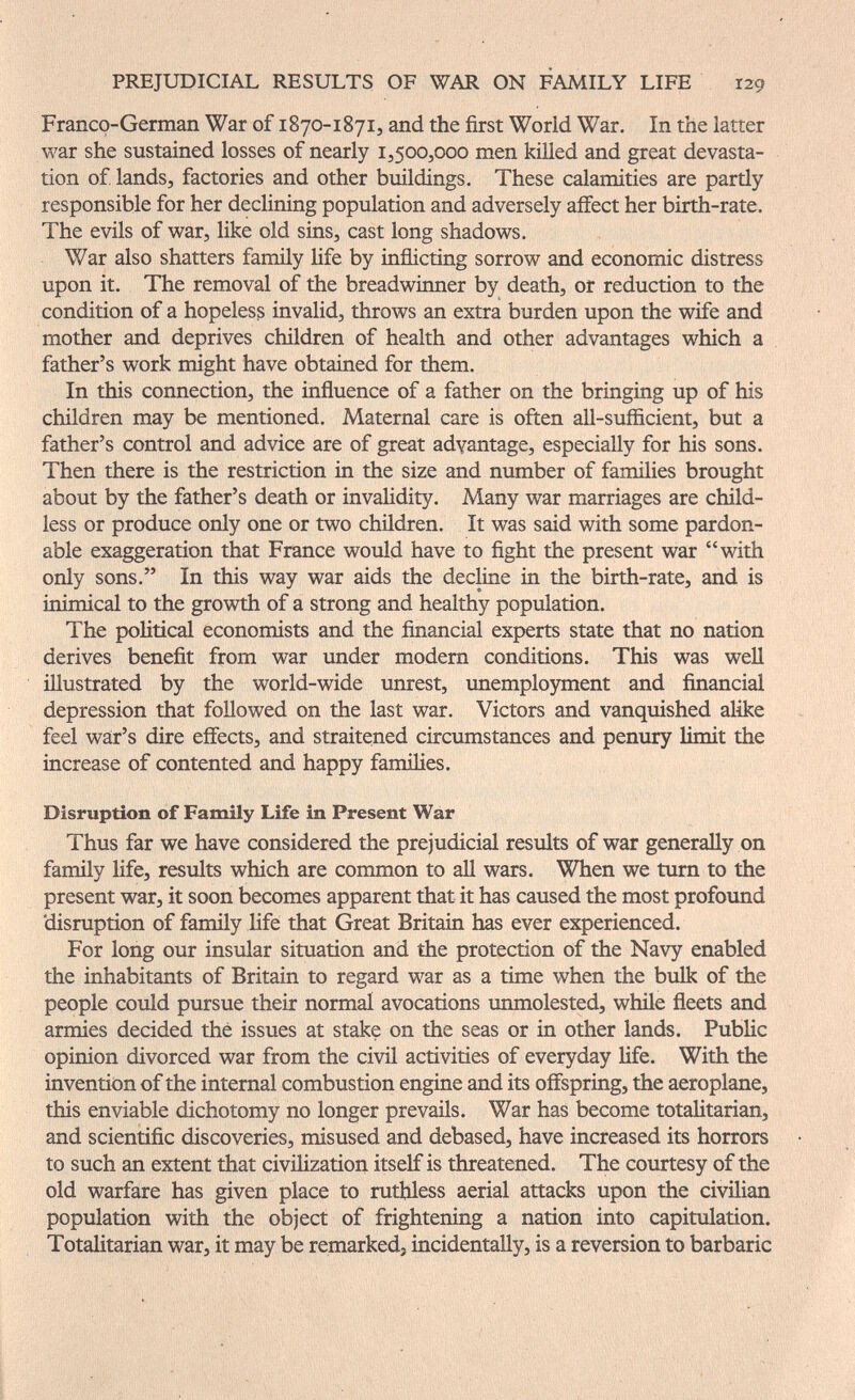 PREJUDICIAL RESULTS OF WAR ON FAMILY LIFE 129 Franco-German War of 1870-1871, and the first World War. In the latter war she sustained losses of nearly 15500,000 men küled and great devasta¬ tion of lands, factories and other buildings. These calamities are partly responsible for her declining population and adversely affect her birth-rate. The evils of war, like old sins, cast long shadows. War also shatters family Hfe by inñicting sorrow and economic distress upon it. The removal of the breadwinner by death, or reduction to the condition of a hopeless invalid, throws an extra burden upon the wife and mother and deprives children of health and other advantages which a father's work might have obtained for them. In this connection, the influence of a father on the bringing up of his children may be mentioned. Maternal care is often all-sufficient, but a father's control and advice are of great advantage, especially for his sons. Then there is the restriction in the size and number of families brought about by the father's death or invalidity. Many war marriages are chüd- less or produce only one or two chüdren. It was said with some pardon¬ able exaggeration that France would have to fight the present war with only sons, In this way war aids the decline in the birth-rate, and is inimical to the growth of a strong and healthy population. The political economists and the financial experts state that no nation derives benefit from war under modem conditions. This was well illustrated by the world-wide unrest, unemplojnment and financial depression that followed on the last war. Victors and vanquished alike feel war's dire effects, and straitened circumstances and penury limit the increase of contented and happy families. Disruption of Family Life in Present War Thus far we have considered the prejudicial results of war generaHy on family life, results which are common to all wars. When we turn to the present war, it soon becomes apparent that it has caused the most profound disruption of family life that Great Britain has ever experienced. For long our insular situation and the protection of the Navy enabled the inhabitants of Britain to regard war as a time when the bulk of the people could pursue their normal avocations unmolested, while fleets and armies decided thé issues at stake on the seas or in other lands. Public opinion divorced war from the civil activities of everyday life. With the invention of the internal combustion engine and its offspring, the aeroplane, this enviable dichotomy no longer prevails. War has become totalitarian, and scientific discoveries, misused and debased, have increased its horrors to such an extent that civilization itself is threatened. The courtesy of the old warfare has given place to ruthless aerial attacks upon the civilian population with the object of frightening a nation into capitulation. Totalitarian war, it may be remarked, incidentally, is a reversion to barbaric
