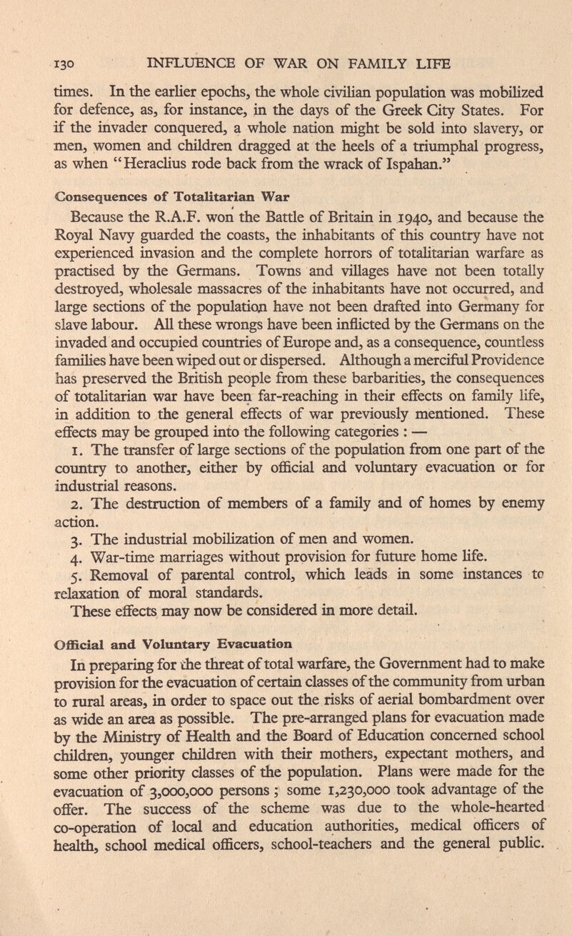 130 INFLUENCE OF WAR ON FAMILY LIFE times. In the earlier epochs, the whole civilian population was mobilized for defence, as, for instance, in the days of the Greek City States. For if the invader conquered, a whole nation might be sold into slavery, or men, women and children dragged at the heels of a triumphal progress, as when Heraclius rode back from the wrack of Ispahan. Consequences of Totalitarian War Because the R.A.F. won the Battie of Britain in 1940, and because the Royal Navy guarded the coasts, the inhabitants of this country have not experienced invasion and the complete horrors of totalitarian warfare as practised by the Germans. Towns and villages have not been totally destroyed, wholesale massacres of the inhabitants have not occurred, and large sections of the population have not been drafted into Germany for slave labour. All these wrongs have been inflicted by the Germans on the invaded and occupied countries of Europe and, as a consequence, countiess families have been wiped out or dispersed. Although a mercifiil Providence has preserved the British people from these barbarities, the consequences of totalitarian war have been far-reaching in their effects on family life, in addition to the general effects of war previously mentioned. These effects may be grouped into the following categories : — 1. The transfer of large sections of the population from one part of the coimtry to another, either by official and volimtary evacuation or for industrial reasons. 2. The destruction of members of a family and of homes by enemy action. 3. The industrial mobilization of men and women. 4. War-time marriages without provision for future home life. 5. Removal of parental control, which leads in some instances tc relaxation of moral standards. These effects may now be considered in more detail. Official and Voluntary Evacuation In preparing for the threat of total warfare, the Government had to make provision for the evacuation of certain classes of the community from urban to rural areas, in order to space out the risks of aerial bombardment over as wide an area as possible. The pre-arranged plans for evacuation made by the Ministry of Health and the Board of Education concerned school children, younger chñdren with their mothers, expectant mothers, and some other priority classes of the population. Plans were made for the evacuation of 3,000,000 persons ; some 1,230,000 took advantage of the offer. The success of the scheme was due to the whole-hearted co-operation of local and education authorities, medical officers of healtii, school medical officers, school-teachers and the general public.