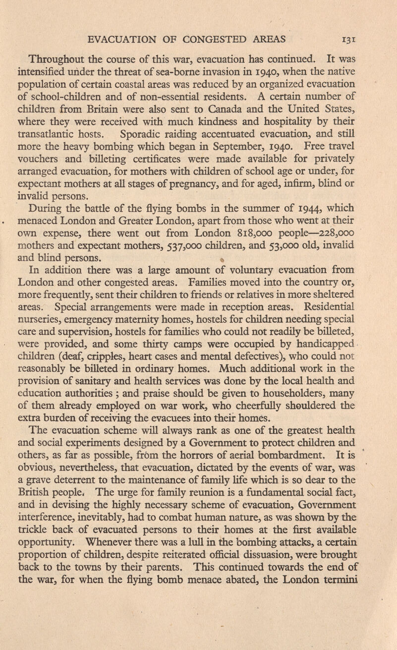 EVACUATION OF CONGESTED AREAS 131 Throughout the course of this war, evacuation has continued. It was intensified under the threat of sea-borne invasion in 1940, when the native population of certain coastal areas was reduced by an organized evacuation of school-children and of non-essential residents. A certain number of children from Britain were also sent to Canada and the United States, where they were received with much kindness and hospitahty by their transatlantic hosts. Sporadic raiding accentuated evacuation, and still more the heavy bombing which began in September, 1940. Free travel vouchers and billeting certificates were made available for privately arranged evacuation, for mothers with children of school age or under, for expectant mothers at all stages of pregnancy, and for aged, infirm, blind or invahd persons. During the battle of the flying bombs in the sinnmer of 1944, which menaced London and Greater London, apart from those who went at their own expense, there went out from London 818,000 people—228,000 mothers and expectant mothers, 537,000 children, and 53,000 old, invalid and blind persons. s, In addition there was a large amount of voluntary evacuation from London and other congested areas. Families moved into the country or, more frequently, sent their children to friends or relatives in more sheltered areas. Special arrangements were made in reception areas. Residential nurseries, emergency maternity homes, hostels for children needing special care and supervision, hostels for families who could not readily be biUeted, were provided, and some thirty camps were occupied by handicapped children (deaf, cripples, heart cases and mental defectives), who could not reasonably be billeted in ordinary homes. Much additional work in the provision of sanitary and health services was done by the local health and education authorities ; and praise should be given to householders, many of them already employed on war work, who cheerfully shouldered the extra burden of receiving the evacuees into their homes. The evacuation scheme will always rank as one of the greatest health and social experiments designed by a Government to protect children and others, as far as possible, from the horrors of aerial bombardment. It is obvious, nevertheless, that evacuation, dictated by the events of war, was a grave deterrent to the maintenance of family life which is so dear to the British people. The urge for family reunion is a fundamental social fact, and in devising the highly necessary scheme of evacuation. Government interference, inevitably, had to combat human nature, as was shown by the trickle back of evacuated persons to their homes at the first available opportunity. Whenever there was a lull in the bombing attacks, a certain proportion of children, despite reiterated official dissuasion, were brought back to the towns by their parents. This continued towards the end of the war, for when the flying bomb menace abated, the London termini